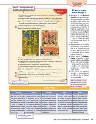 Las raíces medievales del mundo moderno
Historia, Geografía y
Ciencias Sociales
8º Básico
17
El objetivo de esta1.	 Actividad
inicial es que los alumnos y
alumnas recuerden contenidos
aprendidos el año anterior que
son fundamentales para com-
prender esta unidad. Optamos
por presentar una actividad de
trabajo de mapa histórico e imá-
genes para formular preguntas
cuyas respuestas les permitirán
ordenar los contenidos de la
primera mitad de la Edad Media
y hacer un balance que sea la
base para iniciar el estudio de
esta unidad.
Después del trabajo en grupos,2.	
es importante hacer una revi-
sión de las respuestas con el
curso e ir aclarando las dudas
o entregando la información
que sea necesaria.
Si tiene acceso a la3.	 Red con-
ceptual de la unidad del Texto
deséptimobásicosobrelaEdad
Media, podría utilizarla para
ir ordenando los contenidos
y ayudar a sus estudiantes a
recuperar sus conocimientos
sobre el tema.
Para concluir con el balance4.	
del siglo XI, puede apoyarse
en el cuadro que se presenta
en la Evaluación.
Orientaciones
metodológicas
Evaluación
Pidaasusestudiantesquesiste-
maticenenuncuadroelbalance
delsigloXIyluegocorríjaloapartir
delqueacásepresenta.
Territorial Político Económico Social Cultural
El Occidente europeo, enten-
dido como Cristiandad, que
había estado amenazado por
invasiones, se extendía entre
el límite norte del califato de
Córdoba y el límite este del
ImperioGermánico.ElImperio
Bizantino, también cristiano,
seseparódelaIglesiaCatólica
en el año 1054.
Enelmapaaparecengrandes
unidadesterritorialesdereinos
o de imperios. Pero en la
práctica, el poder político no
estabaenmanosdereyes,sino
que disgregado en numero-
sos señores feudales. Existía
además el ideal de la unidad
representado por el Papa y
del emperador.
Laeconomíaerafundamental-
mente rural, de subsistencia,
casi sin excedentes alimenti-
cios.Unintercambioreducido
se limitaba a pequeños mer-
cados locales donde primaba
el trueque y a un comercio
internacionaldeproductosde
lujo,dominadoporbizantinos
y musulmanes.
La sociedad medieval era
estamental,contresórdenes:
"losqueoran"(losreligiosos,
delcleroregularosecular),"los
quecombaten"(losnobles)y
"los que trabajan" (los cam-
pesinos). Se trataba además
de una sociedad católica y
eminentemente rural.
LaIglesiaCatólicatenía,ade-
más de su gran influencia en
todoslosámbitosdelavida,el
monopoliodelsaberydelaen-
señanza.Losprincipalescentros
culturalesdelaépocaeranlos
monasteriosconsusescuelas
y bibliotecas, donde monjes
copistas realizaban copias de
manuscritos antiguos.
Sintetizar información.
Relacionar información.
Sintetizar y organizar
información.
Analizar e interpretar imágenes.
Rescatar conocimientos previos.
 