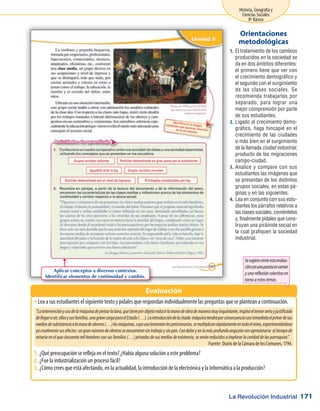 La Revolución Industrial
Historia, Geografía y
Ciencias Sociales
8º Básico
171
El tratamiento de los cambios1.	
producidos en la sociedad se
da en dos ámbitos diferentes:
el primero tiene que ver con
el crecimiento demográfico y
el segundo con el surgimiento
de las clases sociales. Se
recomienda trabajarlas por
separado, para lograr una
mejor comprensión por parte
de sus estudiantes.
Ligado al crecimiento demo-2.	
gráfico, haga hincapié en el
crecimiento de las ciudades
o más bien en el surgimiento
de la llamada ciudad industrial,
producto de las migraciones
campo-ciudad.
Analice y compare con sus3.	
estudiantes las imágenes que
se presentan de los distintos
grupos sociales, en estas pá-
ginas y en las siguientes.
Lea en conjunto con sus estu-4.	
diantes los párrafos relativos a
las clases sociales, coméntelos
y, finalmente pídales que cons-
truyan una pirámide social en
la cual grafiquen la sociedad
industrial.
Orientaciones
metodológicas
Lea a sus estudiantes el siguiente texto y pídales que respondan individualmente las preguntas que se plantean a continuación.ŠŠ
¿Qué preocupación se refleja en el texto? ¿Había alguna solución a este problema?1.	
¿Fue la industrialización un proceso fácil?2.	
¿Cómo crees que está afectando, en la actualidad, la introducción de la electrónica y la informática a la producción?3.	
Evaluación
“Laintervenciónyusodelamáquinadepeinarlalana,quetieneporobjetoreducirlamanodeobrademaneramuyinquietante,inspiraeltemorserioyjustificado
dellegaraser,ellosysusfamilias,unagravecargaparaelEstado(…).Laintroduccióndelacitada máquinatendráporconsecuenciacasiinmediataelprivardesus
mediosdesubsistenciaalamasadeobreros(…)lasmáquinas,cuyousolamentanlospeticionarios,semultiplicanrápidamenteentodoelreino,experimentándose
yacruelmentesusefectos:ungrannúmerodeobrerosseencuentransintrabajoysinpan.Condoloryenlamásprofundaangustiavenaproximarse eltiempode
miseriaenelquecincuentamilhombresconsusfamilias(…)privadosdesusmediosdeexistencia,severánreducidosaimplorarlacaridaddelasparroquias”.
Fuente: Diario de la Cámara de los Comunes, 1794.
Aplicar conceptos a diversos contextos.
Identificar elementos de continuidad y cambio.
Sesugierecerrarestaevalua-
ciónconunapuestaencomún
yunareflexióncolectivaen
tornoaestostemas.
 