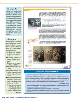 Texto para el Estudiante comentado - Unidad 6172
 Lo que ya saben
Además de los cambios econó-
micosproductodelaRevolución
Industrial,susestudiantesconocen
sobreelcrecimientodemográfico,
eldesarrollourbanoylosnuevos
grupossocialesqueseestructuran
apartirdelaindustrialización.
También podrían, a partir de
su experiencia y vida cotidiana,
señalarquépasaenlaactualidad
con estos factores: crecimiento
demográfico, desarrollo urba-
no, estructura social o grupos
sociales.
Actividad complementaria
 Otros recursos
A continuación se presentan
algunasobligacionesycastigos
impuestos a los obreros en una
fábricadealgodóndeManchester.
Ilustra el carácter de la nueva
disciplina industrial.
El hilandero que deje abier-ƒƒ
tas las ventanas pagará 1
chelín.
El hilandero que esté sucioƒƒ
durante su trabajo pagará 1
chelín.
Elhilanderoquedejesugasen-ƒƒ
cendido pagará 2 chelines.
El hilandero que silbe pagaráƒƒ
1 chelín.
El hilandero que llegue cincoƒƒ
minutos después de sonar la
última campanada pagará
1 chelín.
Elhilanderoqueestéenfermoƒƒ
y no pueda encontrar otro
quelosustituyadeberápagar
diariamente 6 chelines.
H. Elmer Barnes. Laaparición
delaFábrica. En: G. García
Cantu, Antologíaparatextos
deHistoriaUniversal. México,
UAM, 1985.
w	Leedemaneracríticalasiguienteafirmaciónyluegorespondelaspreguntasqueseplantean:
Elordenfeudalseerradicacompletamenteatravésdela“doblerevoluciónburguesa”:RevoluciónFrancesaeIn-
dustrial.Pormediodeestosprocesosderupturahistórica,seabrencaminosparaelestablecimientodelliberalismo,
queimpondrásusefectosenlopolíticoyenloeconómico.Comounadesusconsecuenciasdirectas,sesustituyen
losprivilegiosygarantíasqueantiguamenteortorgabalasangre,alosqueahoradaríalafortuna.
Creación de los autores.
1.	 ¿Por qué algunos historiadores hablan de doble revolución para referirse a la Revolución Francesa y a la
Revolución Industrial? ¿Estás de acuerdo con ello?
2.	 ¿Cuáles eran los privilegios de la sangre? ¿Siguen existiendo? ¿Y los de la fortuna?
3.	 Explicaporquéunasociedadestructuradaenbasealdineropermitemayormovilidadsocialquelabasada
en la sangre.
Formular
hipótesis.
 