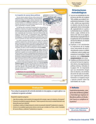 La Revolución Industrial
Historia, Geografía y
Ciencias Sociales
8º Básico
175
Leaconsusestudianteslostres1.	
primeros párrafos de la página
160 y pídales que analicen con-
juntamentelailustración.Enbase
a ello, solicite que argumenten
en relación a las dos formas de
organizaciónobreramencionadas
allí, especialmente en cuanto a
la efectividad de sus manifesta-
ciones. Luego, continúe con la
lectura del resto de la página,
deteniéndose especialmente en
laexplicacióndelasSociedades
deSocorrosMutuosylacreación
de los sindicatos.
Explique a sus estudiantes2.	
la importancia de la huelga
como instrumento de lucha y
reivindicación obrera e invítelos
areflexionarsobrelavalidezque
presentaenlaactualidad.Puede
ayudarse con la Información
complementaria de la Guía.
Establezca la diferencia entre las3.	
primeras formas de organiza-
ción obrera y las organizaciones
políticas obreras, indicadas en
la página 161. Es importante
que sus estudiantes tengan
claro el alcance y los ámbitos
de acción de cada una de ellas.
Las organizaciones políticas
funcionan a un espacio mayor
y ejercen presión sobre las
autoridades de un país.
Orientaciones
metodológicas
Paraevaluarlaapropiacióndelcontenidoabordadoenestaspáginas,sesugiereaplicarasusŠŠ
estudiantes la siguiente actividad:
Evaluación  Reflexión
Apartirdelosdocumentos,¿crees
quelasideasdelibertad,igualdad
y fraternidad que inspiraron el
liberalismopolíticoylaRevolu-
ción Francesa se cumplieron en
la práctica?
Responde las siguientes preguntas:
1.	 ¿Quéefectosprodujoaniveleconómicolaincorporacióndelaenergíaavaporenlaindustriayeltransporte?
2.	 Comentalaveracidaddelasiguienteafirmación:“Desdeunpuntodevistasocial,lasociedadindustrialesmás
democráticaquelapre-industrial”
3.	 ¿Contribuyóavalorizareltrabajohumanolacrecientemecanizaciónindustrial?Fundamentaturespuesta.
4.	 ¿Existen en la actualidad organizaciones obreras como las que se señalan en el Texto, es decir: Sociedades
de Socorros Mutuos y sindicatos? Fundamenta tu respuesta. Extraer e inferir información
de un texto. Relacionar.
 