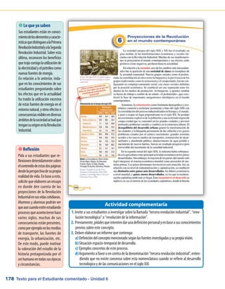 Texto para el Estudiante comentado - Unidad 6178
 Lo que ya saben
Sus estudiantes están en conoci-
mientodeloselementosycaracte-
rísticasquedistinguenalaPrimera
RevoluciónIndustrialyalaSegunda
Revolución Industrial. Sobre esta
última, reconocen los beneficios
quetrajoconsigolautilizaciónde
laelectricidadyelpetróleocomo
nuevasfuentesdeenergía.
En relación a lo anterior, inda-
gue en los conocimientos de sus
estudiantes preguntando sobre
los efectos que en la actualidad
ha traído la utilización excesiva
deestasfuentesdeenergíaenel
entornonatural,yotrosefectoso
consecuenciasvisiblesendiversos
ámbitosdelasociedadactualque
tengansuorigenenlaRevolución
Industrial.
Invite a sus estudiantes a investigar sobre la llamada “tercera revolución industrial”, “revo-1.	
lución tecnológica” o “revolución de la información”.
Previamente,pídalesqueintentendarunadefiniciónpersonalyenbaseasusconocimientos2.	
previos sobre este concepto.
Deben elaborar un informe que contenga:3.	
Definicióndelconceptomencionadosegúnlasfuentesinvestigadasysupropiavisión.a)	
Situación espacio-temporal de desarrollo.b)	
Ejemplos concretos de este proceso.c)	
Argumentoafavoroencontradeladenominación“tercerarevoluciónindustrial”,enten-d)	
diendo que no existe consenso sobre esta nomenclatura cuando se refiere al desarrollo
tecnológico y de las comunicaciones en el siglo XXI.
Actividad complementaria
 Reflexión
Pida a sus estudiantes que re-
flexionendetenidamentesobre
elcontenidodeestasdospáginas
desdelaperspectivadesupropia
realidaddevida.Enbaseaesto,
solicitequeelaborenunensayo
en donde den cuenta de las
proyecciones de la Revolución
Industrialensusvidascotidianas.
Alumnos y alumnas podrán ver
queauncuandoesténestudiando
procesosqueacontecieronhace
varios siglos, muchas de sus
consecuencias están presentes,
comoporejemploenlosmedios
de transporte, las fuentes de
energía, la urbanización, etc.
De este modo, puede motivar
la valoración del estudio de la
historia protagonizada por el
serhumanoentodassusépocas
y circunstancias.
 