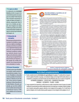 Texto para el Estudiante comentado - Unidad 118
 Lo que ya saben
La realización de la Actividad
inicial permitió recuperar los
conocimientospreviosnecesarios
paraestaunidad.Puedeiniciarla
clase revisando nuevamente el
cuadro de balance del siglo XI y,
además, preguntando sobre lo
que se va a estudiar, por ejem-
plo, cómo imaginan una ciudad
medieval,quésabenacercadelas
consecuenciasdelasCruzadasenel
aspectocomercial,quéentienden
porburgués,etc.
 Aclaración de
conceptos
Recuerdequelahistoriadelahu-
manidadsehadivididoenetapas
soloconunobjetivometodológico.
Unaépocanoterminaenunafecha
oenunsiglodeterminadoparadar
pasoaotra,sinoquelentamente
comienzanaproducirsecambios
que subsisten durante mucho
tiempoconloselementosestable-
cidos,peroquevanganandofuerza
hastaterminarporimponerse,si
bien quedan aún resabios de lo
anterior.Estaeslabasedelaidea
delacontinuidadyelcambio.
Puedecomplementarlas1.	 Actividadesdeaprendizajedelapágina15analizandolasimágenes
deestecapítulo.Reunidosenparejas,unestudiantetrabajaconlaimagendelmundourbanoysu
compañeroocompañeraconladelmundorural,describiendocadaunaencuantoalosiguiente:
ACTIVIDADESECONÓMICAS–USODELSUELO–DENSIDADDEPOBLACIÓN–
VIVIENDAS–VESTIMENTAS–COLORES–OLORES.
Luegocompartenlasrespuestasyconfeccionanuncuadrocomparativoentreelcampoylaciudad2.	
medieval,reconociendoqueambosestabanpresentesenlaetapaqueseestudiará.Quienestrabajen
con el mundo rural pueden apoyarse además en las imágenes de las páginas 10 y 16 del Texto y
quienestrabajenconelmundourbanopuedenapoyarseenlasimágenesdelaspáginas22y23.
Actividad complementaria
 Errores frecuentes
Setiendeapensarqueelfeudalis-
moconcluyecuandocomienzael
desarrollodelasciudades.Estono
esasí:elfeudalismosedesarrolla
enformaparalelaalrenacimiento
urbanoyserelacionaconeste.Más
aún, ciertas prácticas feudales
perduraron inclusohastafinesde
la Edad Moderna. Recuerde, por
ejemplo,queunadelasmedidas
delaAsambleaNacionaldurante
la Revolución Francesa (1789)
fue la abolición de los derechos
feudales.
Analizar comparativamente imágenes.
Reconocer elementos de continuidad y cambio.
 