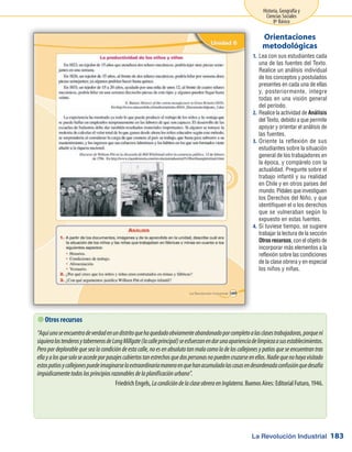 La Revolución Industrial
Historia, Geografía y
Ciencias Sociales
8º Básico
183
Lea con sus estudiantes cada1.	
una de las fuentes del Texto.
Realice un análisis individual
de los conceptos y postulados
presentes en cada una de ellas
y, posteriormente, integre
todas en una visión general
del período.
Realice la actividad de2.	 Análisis
del Texto, debido a que permite
apoyar y orientar el análisis de
las fuentes.
Oriente la reflexión de sus3.	
estudiantes sobre la situación
general de los trabajadores en
la época, y compárelo con la
actualidad. Pregunte sobre el
trabajo infantil y su realidad
en Chile y en otros países del
mundo. Pídales que investiguen
los Derechos del Niño, y que
identifiquen el o los derechos
que se vulneraban según lo
expuesto en estas fuentes.
Si tuviese tiempo, se sugiere4.	
trabajar la lectura de la sección
Otros recursos, con el objeto de
incorporar más elementos a la
reflexión sobre las condiciones
de la clase obrera y en especial
los niños y niñas.
Orientaciones
metodológicas
 Otros recursos
“Aquíunoseencuentradeverdadenundistritoquehaquedadoobviamenteabandonadoporcompletoalasclasestrabajadoras,porqueni
siquieralostenderosytabernerosdeLongMillgate(lacalleprincipal)seesfuerzanendarunaaparienciadelimpiezaasusestablecimientos.
Peropordeplorablequesealacondicióndeestacalle,noesenabsolutotanmalacomoladeloscallejonesypatiosqueseencuentrantras
ellayalosquesoloseaccedeporpasajescubiertostanestrechosquedospersonasnopuedencruzarseenellos.Nadiequenohayavisitado
estospatiosycallejonespuedeimaginarselaextraordinariamaneraenquehanacumuladolascasasendesordenadaconfusiónquedesafía
impúdicamentetodoslosprincipiosrazonablesdelaplanificaciónurbano”.
Friedrich Engels, LacondicióndelaclaseobreraenInglaterra. Buenos Aires: Editorial Futuro, 1946.
 