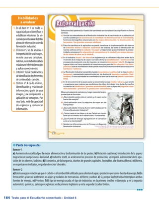 Texto para el Estudiante comentado - Unidad 6184
 Pauta de respuestas
Ítem nº 1
a) Aumento de natalidad por la mejor alimentación y la disminución de las pestes. b) Rotación cuatrienal, introducción de la papa y
migración de campesinos a la ciudad. c) Industria textil, se aceleraron los procesos de producción, se impulsó la industria fabril, opo-
sición de los obreros, ludismo. d) Económico, de la burguesía, dueños de grandes capitales, favorables a la doctrina liberal. e) Obrera,
se organiza en sindicatos, negociar derechos laborales.
Ítem nº 2
a)Existeunagranrelaciónyaqueelcarbóneselcombustibleutilizadoparacalentarelaguayproducirvaporcomofuentedeenergía.b)En
ferrocarrilesybarcos:aceleraronlosviajesytrasladosdemercancías.c)Hierroycarbón.d)Sí,porquelaelectricidadreemplazóambas
fuentes de energía. e) Petróleo. f) El tipo de energía usada; el tipo de industrias: en la primera textiles y siderurgia y en la segunda
automotriz, químicas; países protagónicos: en la primera Inglaterra y en la segunda Estados Unidos.
En el ítem nº 1 se mide la1.	
capacidad para identificar y
establecer relaciones de se-
cuenciapararelacionardistintas
piezasdeinformaciónsobrela
RevoluciónIndustrial.
El ítem nº 2 es de análisis e2.	
interpretacióndeunaimagen,
en este caso una caricatura.
Además,susestudiantesdeben
relacionareinferirinformación
yaplicarconocimientos.
Elítemnº3esdeclasificacióny3.	
deidentificacióndeelementos
decontinuidadycambio.
El ítem nº 4 es de análisis,4.	
identificación y relación de
información a partir de una
imagen, y de comparación y
aplicación de conceptos. Por
otro lado, mide la capacidad
de organizar y comunicar
información.
Habilidades
a evaluar
lll
 