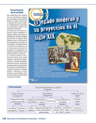 Texto para el Estudiante comentado - Unidad 7188
 Red conceptual
Esta unidad tiene como objetivo
que sus estudiantes analicen
los principales acontecimientos
políticos, sociales, económicos
y culturales del mundo moder-
no, identificando los elementos
de continuidad y cambio más
relevantes del período.
Se espera que los alumnos y
alumnas logren establecer un
balance histórico del período, y
paralelamente,reconocerellegado
permanente de algunas ideas
políticas como la conformación
de la soberanía de un Estado y el
nacionalismo, el establecimiento
y paulatina consolidación de
un nuevo grupo social como la
burguesía, y el surgimiento y la
expansión del liberalismo como
doctrina política y económica.
La unidad se divide en cinco
temas que tienen como apoyo
imágenes, información comple-
mentaria y diversas actividades,
entre otros recursos, que buscan
principalmente que sus estudian-
tes ejerciten las habilidades de
relacionar contenido, investigar,
analizar, reflexionar y emitir
opiniones argumentadas sobre
un determinado acontecimiento
o proceso en estudio.
Presentación
de la unidad
Proyección del mundo moderno en el siglo XIX
Consolidación
delcapitalismo
Revolución
Industrial
Derechos
ciudadanos
Separacióndelospoderesdel
Estado,constitucionalismoy
soberaníanacional
Revoluciones
liberales(1820
- 1830 - 1848)
Unificación
italiana y
alemana
Secularización
delconocimiento
Cambios económicos
se caracteriza por
los principales fueron
cuyo legado es cuyo legado es vinculada a
basados engenerados a partir de
relacionado con
Cambios en la ciencia
Configuracióndel
Estado Moderno
Revolución
Francesa
Restauración
Avance del liberalismo
y nacionalismo
Cambios políticos
Ampliación de mercados
y economía a gran escala
Revolución
científica
 