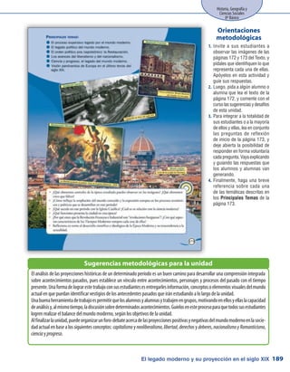 El legado moderno y su proyección en el siglo XIX
Historia, Geografía y
Ciencias Sociales
8º Básico
189
Invite a sus estudiantes a1.	
observar las imágenes de las
páginas 172 y 173 del Texto, y
pídales que identifiquen lo que
representa cada una de ellas.
Apóyelos en esta actividad y
guíe sus respuestas.
Luego, pida a algún alumno o2.	
alumna que lea el texto de la
página 172, y comente con el
cursolassugerenciasydesafíos
de esta unidad.
Para integrar a la totalidad de3.	
sus estudiantes o a la mayoría
de ellos y ellas, lea en conjunto
las preguntas de reflexión
de inicio de la página 173, y
deje abierta la posibilidad de
responder en forma voluntaria
cada pregunta. Vaya explicando
y guiando las respuestas que
los alumnos y alumnas van
generando.
Finalmente, haga una breve4.	
referencia sobre cada una
de las temáticas descritas en
los Principales Temas de la
página 173.
Orientaciones
metodológicas
El análisis de las proyecciones históricas de un determinado período es un buen camino para desarrollar una comprensión integrada
sobre acontecimientos pasados, pues establece un vínculo entre acontecimientos, personajes y procesos del pasado con el tiempo
presente.Unaformadelograrestetrabajoconsusestudiantesesentregarlesinformación,conceptosoelementosvisualesdelmundo
actual en que puedan identificar vestigios de los antecedentes pasados que irán estudiando a lo largo de la unidad.
Unabuenaherramientadetrabajoespermitirquelosalumnosyalumnasytrabajenengrupos,motivandoenellosyellaslacapacidad
deanálisisy,almismotiempo,ladiscusiónsobredeterminadosacontecimientos.Guíelosenesteprocesoparaquetodossusestudiantes
logren realizar el balance del mundo moderno, según los objetivos de la unidad.
Alfinalizarlaunidad,puedeorganizarunforo-debateacercadelasproyeccionespositivasynegativasdelmundomodernoenlasocie-
dad actual en base a los siguientes conceptos: capitalismo y neoliberalismo, libertad, derechosy deberes, nacionalismoyRomanticismo,
cienciay progreso.
Sugerencias metodológicas para la unidad
 