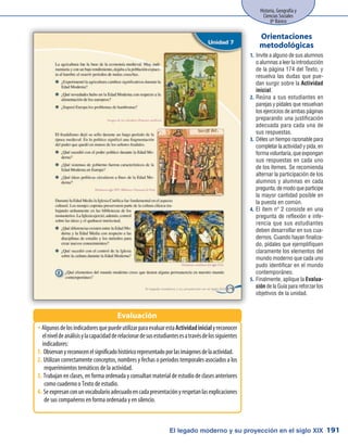 El legado moderno y su proyección en el siglo XIX
Historia, Geografía y
Ciencias Sociales
8º Básico
191
AlgunosdelosindicadoresquepuedeutilizarparaevaluarestaŠŠ Actividadinicialyreconocer
elniveldeanálisisylacapacidadderelacionardesusestudiantesesatravésdelossiguientes
indicadores:
Observanyreconocenelsignificadohistóricorepresentadoporlasimágenesdelaactividad.1.	
Utilizan correctamente conceptos, nombres y fechas o períodos temporales asociados a los2.	
requerimientos temáticos de la actividad.
Trabajan en clases, en forma ordenada y consultan material de estudio de clases anteriores3.	
como cuaderno o Texto de estudio.
Seexpresanconunvocabularioadecuadoencadapresentaciónyrespetanlasexplicaciones4.	
de sus compañeros en forma ordenada y en silencio.
Evaluación
Invite a alguno de sus alumnos1.	
o alumnas a leer la introducción
de la página 174 del Texto, y
resuelva las dudas que pue-
dan surgir sobre la Actividad
inicial.
Reúna a sus estudiantes en2.	
parejas y pídales que resuelvan
los ejercicios de ambas páginas
preparando una justificación
adecuada para cada una de
sus respuestas.
Déles un tiempo razonable para3.	
completar la actividad y pida, en
forma voluntaria, que expongan
sus respuestas en cada uno
de los ítemes. Se recomienda
alternar la participación de los
alumnos y alumnas en cada
pregunta,demodoqueparticipe
la mayor cantidad posible en
la puesta en común.
El ítem nº 2 consiste en una4.	
pregunta de reflexión e infe-
rencia que sus estudiantes
deben desarrollar en sus cua-
dernos. Cuando hayan finaliza-
do, pídales que ejemplifiquen
claramente los elementos del
mundo moderno que cada uno
pudo identificar en el mundo
contemporáneo.
Finalmente, aplique la5.	 Evalua-
ción de la Guía para reforzar los
objetivos de la unidad.
Orientaciones
metodológicas
 