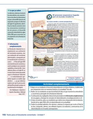 Texto para el Estudiante comentado - Unidad 7192
TrabajeconsusestudianteseltemadelaindustrializaciónenlaÉpocaModerna,estableciendoŠŠ
una comparación entre ese momento histórico y la actualidad. Para ello:
Realiceconsus estudiantesunejerciciodelluviadeideasenqueenuncienlosantecedentes1.	
y características principales de la Revolución Industrial.
Acontinuación,leayexplíqueleseldocumentopresentadoenla2.	 Informacióncomplementaria
de esta página, y destaque los conceptos de industrialización y tecnología presentes en él.
Enbasealoanterior,pidaasusestudiantesquerealicenunacomparaciónentrelaindustria-3.	
lización de los siglos XVIII y XIX y la industrialización en la actualidad.
Finalice la actividad pidiendo a los alumnos y alumnas la respuesta por escrito al final de4.	
la clase, incluyendo, además, una reflexión respecto a la evolución y consecuencias de la
industrialización en el mundo contemporáneo.
Actividad complementaria
 Lo que ya saben
Losalumnosyalumnasreconocen
losantecedentesylascaracterís-
ticasenlasdiversasdimensiones
enquesedesarrollóelprocesode
expansióneuropeaenultramar
delsigloXV.Igualmente,identi-
ficanlarelaciónexistenteentre
las consecuencias económicas
de este proceso y el desarrollo
comercialeindustrialdelossiglos
XVIIyXVIII,queseconcretancon
elsurgimientodelaRevolución
Industrial.
Comparar. Analizar
documento. Reflexionar.
 Información
complementaria
La Revolución Industrial no es
simplemente una aceleración
del crecimiento económico, sino
una aceleración del crecimiento
determinada y conseguida por
la transformación económica y
social.(…)AfinesdelsigloXVIII
estatransformacióneconómicay
socialseprodujoenuna economía
capitalistayatravésdeella. Como
sabemosahora,enelsigloXX,no
esesteelúnicocaminoquepuede
seguir la Revolución Industrial
(…). La industrialización capi-
talista requiere un análisis algo
distinto (…), ya que debemos
explicar por qué la persecución
delbeneficioprivadocondujoala
transformacióntecnológica.
Eric Hobsbawm: Industriae
imperio. Barcelona: Editorial
Ariel, 1977.
 