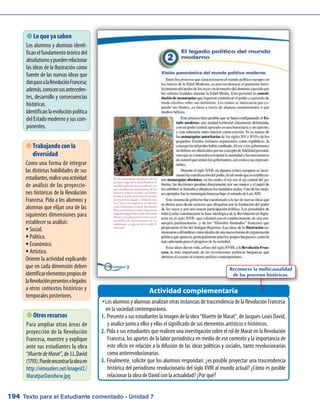 Texto para el Estudiante comentado - Unidad 7194
 Lo que ya saben
Los alumnos y alumnas identi-
ficanelfundamentoteóricodel
absolutismoypuedenrelacionar
las ideas de la Ilustración como
fuente de las nuevas ideas que
danpasoalaRevoluciónFrancesa;
además,conocensusanteceden-
tes, desarrollo y consecuencias
históricas.
Identificanlaevoluciónpolítica
del Estado moderno y sus com-
ponentes.
LosalumnosyalumnasanalizanotrasinstanciasdetrascendenciadelaRevoluciónFrancesaŠŠ
en la sociedad contemporánea.
Presenteasusestudianteslaimagendelaobra“MuertedeMarat”,deJacques-LouisDavid,1.	
y analice junto a ellos y ellas el significado de sus elementos artísticos e históricos.
Pida a sus estudiantes que realicen una investigación sobre el rol de Marat en la Revolución2.	
Francesa, los aportes de la labor periodística en medio de ese contexto y la importancia de
este oficio en relación a la difusión de las ideas políticas y sociales, tanto revolucionarias
como antirrevolucionarias.
Finalmente, solicite que los alumnos respondan: ¿es posible proyectar una trascendencia3.	
histórica del periodismo revolucionario del siglo XVIII al mundo actual? ¿Cómo es posible
relacionar la obra de David con la actualidad? ¿Por qué?
Actividad complementaria
Reconocer la multicausalidad
de los procesos históricos.
 Trabajando con la
diversidad
Como una forma de integrar
las distintas habilidades de sus
estudiantes,realiceunaactividad
de análisis de las proyeccio-
nes históricas de la Revolución
Francesa. Pida a los alumnos y
alumnas que elijan una de las
siguientes dimensiones para
establecer su análisis:
Social.ƒƒ
Político.ƒƒ
Económico.ƒƒ
Artístico.ƒƒ
Oriente la actividad explicando
que en cada dimensión deben
identificarelementospropiosde
laRevoluciónpresentesolegados
a otros contextos históricos y
temporales posteriores.
 Otros recursos
Para ampliar otras áreas de
proyección de la Revolución
Francesa, muestre y explique
ante sus estudiantes la obra
“MuertedeMarat”, de J.L.David
(1793).Puedeencontrarlaobraen
http://vimoutiers.net/imagesCC/
MaratparDavidww.jpg
 