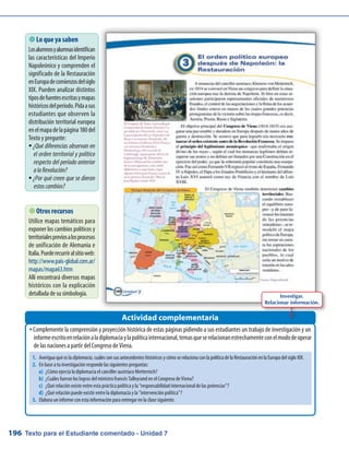 Texto para el Estudiante comentado - Unidad 7196
 Lo que ya saben
Losalumnosyalumnasidentifican
las características del Imperio
Napoleónico y comprenden el
significado de la Restauración
enEuropadecomienzosdelsiglo
XIX. Pueden analizar distintos
tiposdefuentesescritasymapas
históricosdelperíodo.Pidaasus
estudiantes que observen la
distribución territorial europea
enelmapadelapágina180del
Texto y pregunte:
¿Qué diferencias observan enƒƒ
el orden territorial y político
respecto del período anterior
alaRevolución?
¿Por qué creen que se dieronƒƒ
estoscambios?
Complemente la comprensión y proyección histórica de estas páginas pidiendo a sus estudiantes un trabajo de investigación y unŠŠ
informeescritoenrelaciónaladiplomaciaylapolíticainternacional,temasqueserelacionanestrechamenteconelmododeoperar
de las naciones a partir del Congreso de Viena.
Actividad complementaria
Investigar.
Relacionar información.
1.	 Averigua qué es la diplomacia, cuáles son sus antecedentes históricos y cómo se relaciona con la política de la Restauración en la Europa del siglo XIX.
2.	 En base a tu investigación responde las siguientes preguntas:
a)	 ¿Cómo ejercía la diplomacia el canciller austríaco Metternich?
b)	 ¿Cuáles fueron los logros del ministro francés Talleyrand en el Congreso de Viena?
c)	 ¿Qué relación existe entre esta práctica política y la “responsabilidad internacional de las potencias”?
d)	 ¿Qué relación puede existir entre la diplomacia y la “intervención política”?
3.	 Elabora un informe con esta información para entregar en la clase siguiente.
 Otros recursos
Utilice mapas temáticos para
exponer los cambios políticos y
territorialespreviosalosprocesos
de unificación de Alemania e
Italia.Puederecurriralsitioweb:
http://www.pais-global.com.ar/
mapas/mapa63.htm
Allí encontrará diversos mapas
históricos con la explicación
detallada de su simbología.
 