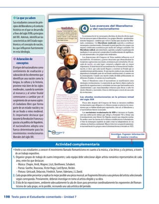 Texto para el Estudiante comentado - Unidad 7198
 Lo que ya saben
Susestudiantesconocenlosprin-
cipiosdelliberalismoyelcontexto
históricoenelquesedesarrolla
afinesdelsigloXVIIIyprincipios
delXIX.Además,identificanlas
característicasdelEstadonapo-
léonicoyelconceptodenación,
losqueinfluyeronfuertemente
en esta ideología.
Invite a sus estudiantes a conocer el movimiento llamado Romanticismo en cuanto a la música, a las letras y a la pintura, a travésŠŠ
de un trabajo expositivo.
Organice grupos de trabajo de cuatro integrantes; cada equipo debe seleccionar algún artista romántico representativo de cada1.	
área, entre los que destacan:
-	Música: Chopin, Verdi, Wagner, Liszt, Beethoven, Schubert.
-	Poesía: Goethe, Rousseau, Victor Hugo, Lord Byron, Becker.
-	Pintura: Géricault, Delacroix, Friedrich, Turner, Valeriano, J.L.David.
Cadagrupodebepresentaryexplicarlomejorposibleunapiezamusical,unfragmentoliterarioounapinturadelartistaseleccionado2.	
según corresponda. Previamente, deberán investigar en torno al artista elegido y su obra.
Eldíadelasexposiciones,ambienteadecuadamentelasaladeclasesparapresentarcoordinadamentelosexponentesdelRoman-3.	
ticismo de cada grupo, en lo posible, recreando una sala artística del período.
Actividad complementaria
Investigar. Exponer información
de manera creativa.
 Aclaración de
conceptos
Elorigendelnacionalismocomo
sentimiento de exaltación y
valoracióndeloselementosque
identifican una nación como la
lengua, la cultura y la historia,
proviene más bien de los siglos
medievales,cuandolasumisión
al monarca y al señor feudal
comenzaron a cambiar por el
surgimientodeunnuevosujeto:
el ciudadano libre que forma
partedeunestado-naciónyno
de un feudo o reino medieval.
Es importante destacar que
durantelaRevoluciónFrancesay
graciasalapolíticadeNapoleón,
el nacionalismo adopta una
fuerza determinante para los
movimientos revolucionarios
liberales del siglo XIX.
 