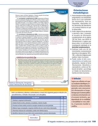 El legado moderno y su proyección en el siglo XIX
Historia, Geografía y
Ciencias Sociales
8º Básico
199
InsteasusalumnosyalumnasaautoevaluarseatravésdelasiguientepautaenrelaciónalosŠŠ
procedimientos y métodos relacionados con la disciplina:
Evaluación
Inicieelestudiodeestaspáginas1.	
preguntando a sus estudiantes
acerca de lo que entienden
por nacionalismo. Guíe sus
respuestas, relaciónelas con
los elementos del liberalismo
y el contexto histórico en que
se desarrollan.
Invite a alguno de sus alumnos2.	
o alumnas a leer y comentar
el recuadro de información
complementaria de la página
182 del Texto, que define el
Romanticismo y sugiera que
desarrollen la actividad de
investigación planteada en la
Actividad complementaria.
Explique cada uno de los3.	
movimientos revolucionarios
descritos en las páginas 182 y
183, y utilice las imágenes para
explicar mejor el proceso.
Puede visitar el sitio4.	 www.
claseshistoria.com junto a sus
estudiantes, ingresar al tema
Revoluciones, liberalismo y
nacionalismo, y entrar a la Se-
lección de textos, que entrega
un listado de documentos y
fuentes de todo el proceso.
Orientaciones
metodológicas
Sintetizar información. Interpretar y
extraer información de una fuente.
Soy capaz de Sí No
1. Sintetizar y organizar la información.
2. Analizar fuentes escritas, primarias y secundarias, y fuentes visuales.
3. Presentar en forma verbal y escrita los conceptos centrales de un tema particular.
4. Elaborar mapas conceptuales y esquemas sintéticos de uno o varios temas relacionados.
5. Determinar relaciones de continuidad y cambio entre distintas épocas.
6. Identificar relaciones de causa-efecto entre acontecimientos y procesos determinados.
Autoevaluar.
 Reflexión
Sugiera una reflexión en la que
susestudiantesidentifiquenyre-
lacionenloscambiosterritoriales
generados como consecuencia
de la Restauración en Europa.
Destaquequeelcontextopolítico
serelacionaestrechamentecon
el escenario territorial y, que
dependiendo de la estabilidad
o inestabilidad en estos ámbi-
tos, el panorama mundial se
modifica.
 