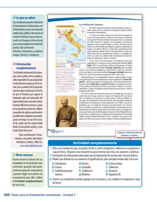 Texto para el Estudiante comentado - Unidad 7200
Pidaasusestudiantesque,engruposdedosacuatrointegrantes,elaborenuncrucigramaoŠŠ
sopa de letras. Organice una competencia para motivar aún más a los alumnos y alumnas.
Entrégueleslasindicacionesadecuadasparalaelaboracióndeunodeestosrecursoslúdicos.1.	
Pídalesquedefinanensuscuadernoselsignificadodecadaconceptoinvolucrado.Estosson:2.	
Usted o sus estudiantes pueden agregar más conceptos y, así, ampliar el crucigrama o sopa3.	
de letras.
 Lo que ya saben
Susestudiantespuedenrelacionar
elmovimientorevolucionariocon
elliberalismocomomovimiento
intelectualypolítico.Reconocenel
contextohistóricoquesedesen-
vuelveenEuropaycómoestoda
pasoalnacionalismoendistintos
puntos del continente.
Además,interpretanyanalizan
mapas, fuentes e imágenes.
Actividad complementaria
 Información
complementaria
“Lailimitadasoberaníadelasdinas-
tías,delosnobles,delasciudadesy
villasimperialesfueunaadquisición
revolucionariaaexpensasdelana-
ciónydesuunidad.Mehaparecido
siemprealgomonstruosoelhecho
de que la frontera que separa al
habitante sajón de Salzwedel, del
sajóndeBrunswick,cercadeLûchow,
fronteradifícildereconoceracausa
desuspantanosypáramos,obligue
aaquellosdossajonesapertenecera
dosdiferentesentidadesnacionales,
quizá enemiga la una de la otra,
delascualesunafueregidadesde
Berlín,laotradesdeLondres,ymás
tardedesdeHannover”.
OttovonBismarck:Pensa-
mientosyrecuerdos.Barcelona:
MontanerySimón,1898.En:
www.claseshistoria.com
 Otros recursos
Puede motivar el interés de sus
estudiantesenelestudiodeestos
contenidos guiando adecuada-
menteunjuegodecompetencia
y generar algún mecanismo de
recompensas para ellos. Utilice
la Actividad complementaria
de esta Guía.
Liberalismo.a)	
Cavour.b)	
Confederaciónger-c)	
mánica.
Nación.d)	
Garibaldi.e)	
Guillermo I.f)	
Módena.g)	
Camisas Rojas.h)	
Zollverein.i)	
Bismarck .j)	
Napoleón III.k)	
Exponer información de
manera creativa.
 