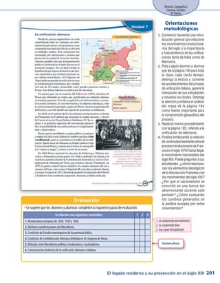 El legado moderno y su proyección en el siglo XIX
Historia, Geografía y
Ciencias Sociales
8º Básico
201
Se sugiere que los alumnos y alumnas completen la siguiente pauta de evaluación.ŠŠ
Evaluación
Comience haciendo una intro-1.	
ducción general que relacione
los movimientos revoluciona-
rios del siglo y la importancia
y trascendencia de las unifica-
ciones tanto de Italia como de
Alemania.
Pida a algún alumno o alumna2.	
que lea la página 184 para toda
la clase; cada cierto tiempo,
detenga la lectura y comente
losacontecimientosdelproceso
de unificación italiana, genere la
interacción de sus estudiantes
y resuelva sus dudas. Detenga
la atención y enfatice el análisis
del mapa de la página 184
como fuente importante para
la comprensión geopolítica del
proceso.
Repita el mismo procedimiento3.	
con la página 185, referido a la
unificación de Alemania.
Finalice enfatizando la relación4.	
de continuidad existente entre el
proceso revolucionario de Fran-
cia en el siglo XVIII hasta llegar
al movimiento nacionalista del
sigloXIX.Puedepreguntarasus
estudiantes: ¿cómo relaciona-
rían los elementos ideológicos
de la Revolución Francesa con
los movimientos del siglo XIX?
¿Por qué el nacionalismo se
convirtió en una fuerza tan
determinante durante este
período? ¿Cómo evaluarías
los cambios generados en
la política europea por estos
movimientos?
Orientaciones
metodológicas
Autoevaluar.
En relación a los siguientes contenidos: 1 2 3
1. Revoluciones europeas de 1820, 1830 y 1848.
2. Distintas manifestaciones del liberalismo.
3. Condición de Estados monárquicos de la península Itálica.
4. Condición de Confederación Alemana definida en el Congreso de Viena.
5. Relación entre liberalismo político, revoluciones y nacionalismo.
6. Consecuencias históricas de la unificación alemana e italiana.
1.Locomprendoparcialmente.
2.Locomprendobien.
3.Soycapazdeexplicarlo.
 