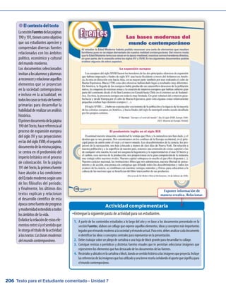 Texto para el Estudiante comentado - Unidad 7206
Entregue la siguiente pauta de actividad para sus estudiantes.ŠŠ
Actividad complementaria
 El contexto del texto
LasecciónFuentesdelaspáginas
190y191,tienencomoobjetivo
que sus estudiantes aprecien y
comprendan diversas fuentes
relacionadas con los ámbitos
político, económico y cultural
del mundo moderno.
Los documentos seleccionados
invitanalosalumnosyalumnas
areconoceryrelacionaraquellos
elementos que se proyectan
en la sociedad contemporánea
e incluso en la actualidad; en
todosloscasossetratadefuentes
primarias para desarrollar la
habilidadderealizarunanálisis
histórico.
Elprimerdocumentodelapágina
190delTexto,hacereferenciaal
proceso de expansión europea
del siglo XV y sus proyecciones
enlasdelsigloXVIII;elsegundo
documentodelamismapágina,
se centra en el predominio del
imperio británico en el proceso
de colonización. En la página
191delTexto,laprimerafuente
hace alusión a las condiciones
del Estado moderno según uno
de los filósofos del período;
y finalmente, los últimos dos
textos explican y relacionan
el desarrollo científico de esta
épocacomofuentedeprogreso
ymodernidadextendidoatodos
los ámbitos de la vida.
Enfaticelarelacióndeestosele-
mentosentresíyelsentidoque
leotorgaeltítulodelaactividad
alostextos:Lasbasesmodernas
delmundocontemporáneo.
1.	 A partir de los contenidos estudiados a lo largo del año y en base a los documentos presentado en la
secciónFuentes,elaborauncollagequeexpreseaquelloselementos,ideasyconceptosmásimportantes
legadosporelmundomodernoalasociedadyelmundoactual.Paraesto,debesanalizarcadadocumento
e identificar las ideas o conceptos centrales para representar en la presentación.
2.	 Debes trabajar sobre un pliego de cartulina o una hoja de block grande para desarrollar tu collage.
3.	 Consigue revistas o periódicos y distintas fuentes visuales que te permitan seleccionar imágenes que
representen los elementos que has destacado de los documentos de las fuentes.
4.	 Recórtalosyubícalosenlacartulinaoblock,dandounsentidohistóricoalasimágenesqueproyecta.Incluye
lasreferenciasdelasimágenesquehasutilizadoyunabrevereseñaseñalandoelaportequesignificapara
el mundo contemporáneo.
Exponer información de
manera creativa. Relacionar.
 