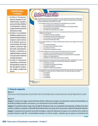 Texto para el Estudiante comentado - Unidad 7208
Enelítemnº1losalumnosy1.	
alumnas distinguen la vera-
cidaddehechos,conceptosy
procesosdelaÉpocaModerna
y Contemporánea. Además,
corrigenlainformacióndelas
afirmacioneserradas.
Enelítemnº2susestudiantes2.	
identificanyrelacionancorrec-
tamenteelcontextodediversas
imágenes representativas
de los distintos procesos y
acontecimientos del mundo
moderno y del primer siglo
del mundo contemporáneo.
Analizan e interpretan su
significadohistóricoatravésde
unensayoescritoenrelaciónal
conceptodeprogreso.
Enelítemnº3reconocenlos3.	
antecedentesymotivaciones
delImperialismoeuropeode
fines del siglo XIX. Compren-
den, analizan y evalúan este
proceso.
Habilidades
a evaluar
 Pauta de respuestas
Ítem nº 1
1) a) F, b) V, c) V, d) F; 2) a) V, b) V, c) F, d) V; 3) a) F, b) V, c) V d) F; 4) a) F, b) F, c) V, d) F; 5) a) F, b) V, c) V, d) F; 6) a) F, b) V, c) V, d) V.
Ítem nº 2:
Imagen1:CanaldeSuez,Egipto,coloniadelImperioBritánico.Relacionanlaimagenconladimensióneconómicadelimperialismo,el
desarrollo tecnológico asociado a este proceso, y sus consecuencias en los territorios coloniales.
Imagen 2: El movimiento obrero, Europa, fines del siglo XIX. Relacionan la obra con el surgimiento del proletariado, la difusión de las ideas
marxistas,socialistasycomunistas,eldesarrollodelmovimientoobrerocomopartedelasconsecuenciassocialesdelaRevoluciónIndustrial.
Imagen 3: Surgimiento del automóvil, desarrollo tecnológico e industrial. Relacionan la imagen con la evolución de los medios de
transporte durante el siglo XIX, su funcionalidad económica, los efectos sociales y culturales que esto genera y el nacimiento del
lll
 