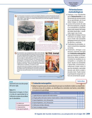 Historia, Geografía y
Ciencias Sociales
8º Básico
209El legado del mundo modernno y su proyección en el siglo XIX
Explique a sus estudiantes1.	
que la Autoevaluación es una
herramienta de reconocimiento
de sus aprendizajes, por lo que
deben trabajar en silencio.
Lea las instrucciones de cada2.	
ítem de la evaluación y pregunte
a sus estudiantes si presentan
algunadudarespectodeltrabajo
que deben desarrollar, y resuél-
valas según sea el caso.
Puededefinireltrabajoenforma3.	
individual o en parejas, según
sea el modo más apropiado
pedagógicamente para el grupo
de alumnos y alumnas.
Finalizadas las actividades, re-4.	
vise en conjunto las respuestas
correctas.
Finalmente, entregue a sus5.	
alumnos y alumnas una copia
de la Evaluación metacognitiva
para que resuelvan en la clase.
Al terminar, deben comparar y
comentar los resultados con su
compañero o compañera de
banco. Ayude a sus estudiantes
a desarrollar conclusiones y
reflexiones finales sobre lo
que han estudiado y aprendido
durante esta última unidad y
durante el año. Puede motivar
la participación preparando un
foro de conversación grupal.
Orientaciones
metodológicas
 Evaluación metacognitiva
Apliquelasiguientepautadeautoevaluaciónparaquesusestudiantesevalúensucomprensiónƒƒ
de diversos temas de la unidad y, así, identifiquen los contenidos más fuertes y más débiles
en su proceso de aprendizaje.
Contenidos a evaluar 1 2 3
1.	Legado del proceso expansivo del mundo moderno.
2.	El legado político del mundo moderno: Estado moderno e ideales de la Revolución Francesa.
3.	Imperio Napoleónico, crisis y Restauración.
4.	Imperio Napoleónico, crisis y Restauración.
5.	Unificaciones de Italia y Alemania.
6.	Ciencia, tecnología y progreso.
Autoevaluar.
automóvilcomounaobrapropia
del nuevo siglo.
Ítem nº 3:
Relacionan la imagen, la frase
y la idea de superioridad de la
civilizacioneuropeadesarrollada
por el colonialismo.
lll
Loscriteriosson:
1.Comprendoparcialmente.
2.Comprendobien.
3.Soycapazdeexplicarlo.
 