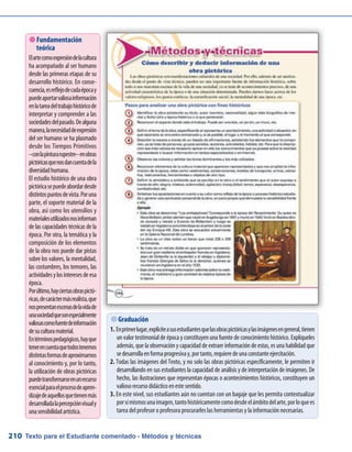 Texto para el Estudiante comentado - Métodos y técnicas210
 Graduación
Enprimerlugar,expliciteasusestudiantesquelasobraspictóricasylasimágenesengeneral,tienen1.	
un valor testimonial de época y constituyen una fuente de conocimiento histórico. Explíqueles
además, que la observación y capacidad de extraerinformación de estas, es una habilidad que
sedesarrollaenformaprogresivay,portanto,requieredeunaconstanteejercitación.
Todas las imágenes del Texto, y no solo las obras pictóricas específicamente, le permiten ir2.	
desarrollando en sus estudiantes la capacidad de análisis y de interpretación de imágenes. De
hecho, las ilustraciones que representan épocas o acontecimientos históricos, constituyen un
valiosorecursodidácticoenestesentido.
En este nivel, sus estudiantes aún no cuentan con un bagaje que les permita contextualizar3.	
porsímismosunaimagen,tantohistóricamentecomodesdeelámbitodelarte,porloquees
tarea del profesor o profesora procurarles las herramientas y la información necesarias.
 Fundamentación
teórica
Elartecomoexpresióndelacultura
ha acompañado al ser humano
desde las primeras etapas de su
desarrollo histórico. En conse-
cuencia,esreflejodecadaépocay
puedeaportarvaliosainformación
enlatareadeltrabajohistóricode
interpretar y comprender a las
sociedadesdelpasado.Dealguna
manera,lanecesidaddeexpresión
del ser humano se ha plasmado
desde los Tiempos Primitivos
–conlapinturarupestre–enobras
pictóricasquenosdancuentadela
diversidadhumana.
El estudio histórico de una obra
pictóricasepuedeabordardesde
distintospuntosdevista.Poruna
parte, el soporte material de la
obra, así como los utensilios y
materialesutilizadosnosinforman
de las capacidades técnicas de la
época. Por otra, la temática y la
composición de los elementos
de la obra nos puede dar pistas
sobre los valores, la mentalidad,
las costumbres, los temores, las
actividadesylosinteresesdeesa
época.
Porúltimo,hayciertasobraspictó-
ricas,decaráctermásrealista,que
nospresentanescenasdelavidade
unasociedadquesonespecialmente
valiosascomofuentedeinformación
desuculturamaterial.
Entérminospedagógicos,hayque
tenerencuentaquetodostenemos
distintasformasdeaproximarnos
al conocimiento y, por lo tanto,
la utilización de obras pictóricas
puedetransformarseenunrecurso
esencialparaelprocesodeapren-
dizajedeaquellosquetienenmás
desarrolladalapercepciónvisualy
unasensibilidadartística.
 