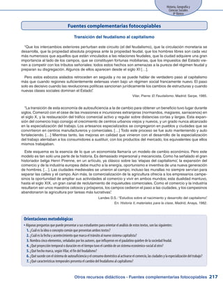 Otros recursos didácticos - Fuentes complementarias fotocopiables
Historia, Geografía y
Ciencias Sociales
8º Básico
217
Fuentes complementarias fotocopiables
Transición del feudalismo al capitalismo
“Que los intercambios exteriores perturban este circuito (el del feudalismo), que la circulación monetaria se
desarrolla, que la propiedad absoluta progresa ante la propiedad feudal, que los hombres libres son cada vez
más numerosos que aquellos que están vinculados a las relaciones feudales, que la ciudad adquiere una gran
importancia al lado de los campos, que se constituyen fortunas mobiliarias, que los impuestos del Estado vie-
nen a competir con los tributos señoriales: todos estos hechos son amenazas a la pureza del régimen feudal y
preparan su disgregación. Algunos de ellos aparecen desde el siglo XI […].
Pero estos esbozos aislados retroceden en seguida y no se puede hablar de verdadero paso al capitalismo
más que cuando regiones suficientemente extensas viven bajo un régimen social francamente nuevo. El paso
solo es decisivo cuando las revoluciones políticas sancionan jurídicamente los cambios de estructuras y cuando
nuevas clases sociales dominan el Estado”.
Vilar, Pierre: El Feudalismo. Madrid: Sarpe, 1985.
“La transición de esta economía de autosuficiencia a la de cambio para obtener un beneficio tuvo lugar durante
siglos. Comenzó con el cese de las invasiones e incursiones extranjeras (normandos, magiares, sarracenos) en
el siglo X, y la restauración del tráfico comercial activo y regular sobre distancias cortas y largas. Esta expan-
sión del comercio trajo consigo el crecimiento de centros urbanos viejos y nuevos, y un grado nunca alcanzado
en la especialización del trabajo. Los artesanos especializados se congregaron en pueblos y ciudades que se
convirtieron en centros manufactureros y comerciales. […] Todo este proceso se fue auto manteniendo y auto
fortaleciendo. […] Mientras tanto, las mejoras en calidad que vinieron con el desarrollo de la especialización
del trabajo alentaban a los consumidores a sustituir, con los productos del mercado, los equivalentes que ellos
mismos trabajaban.
Este esquema es la esencia de lo que un economista llamaría un modelo de cambio económico. Pero este
modelo es tan solo una parte de la historia. Es demasiado impersonal y mecanicista. Como ha señalado el gran
historiador belga Henri Pirenne, en un artículo, ya clásico sobre las ‘etapas del capitalismo’, la expansión del
comercio y de la industria europea debe mucho a la energía, oportunismo e inventiva de una nueva generación
de hombres. […]. Las ciudades medievales se unieron al campo; incluso las murallas no siempre servían para
separar las calles y el campo. Aún más, la comercialización de la agricultura ofrecía a los empresarios campe-
sinos la oportunidad de ampliar sus actividades al comercio y vivir en ambos mundos; esta dualidad mantuvo,
hasta el siglo XIX, un gran canal de reclutamiento de inquietudes comerciales. Como el comercio y la industria
resultaron ser unos maestros celosos y prósperos, los campos cedieron el paso a las ciudades, y los campesinos
abandonaron la agricultura por tareas más lucrativas”.
Landes D.S.: “Estudios sobre el nacimiento y desarrollo del capitalismo”.
En: Historia II, materiales para la clase, Madrid, Anaya, 1982.
Orientaciones metodológicas
Algunas preguntas que puede presentar a sus estudiantes para orientar el análisis de estos textos, son las siguientes:yy
¿Cuál es la idea o concepto común que presentan ambos textos?1.	
¿Cuál es la fecha y acontecimiento que marca el tránsito al nuevo sistema capitalista?2.	
Nombra cinco elementos, señalados por los autores, que influyeron en el paulatino quiebre de la sociedad feudal.3.	
¿Qué proyección temporal o duración en el tiempo tuvo el cambio de un sistema económico-social al otro?4.	
¿Qué hecho marca, según Vilar, el fin del feudalismo?5.	
¿Quésucedeconelsistemadeautosuficienciayelconsumodomésticoalactivarseelcomercio,lasciudadesylaespecializacióndeltrabajo?6.	
¿Qué características temporales presenta el cambio del feudalismo al capitalismo?7.	
 