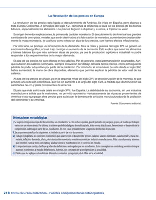 Otros recursos didácticos - Fuentes complementarias fotocopiables218
La Revolución de los precios en Europa
La revolución de los precios está ligada al descubrimiento de América. Se inicia en España, pero alcanza a
toda Europa Occidental. A principios del siglo XVI, comienza la tendencia al alza de los precios de los bienes
básicos, especialmente los alimentos. Los precios llegaron a duplicar y, a veces, a triplicar su valor.
Su origen tiene dos explicaciones, la primera de carácter monetario. El descubrimiento de América trae grandes
cantidades de oro y plata, metales que serán destinados a la fabricación de monedas, aumentando considerable-
mente la masa monetaria, lo cual tuvo como efecto un alza de los precios, con fuertes efectos inflacionarios.
Por otro lado, se produjo un incremento de la demanda. Tras la crisis y guerras del siglo XIV, se generó un
crecimiento demográfico, el cual trajo consigo un aumento de la demanda. Esto explica que sean los alimentos
y bienes básicos los que más sufrieron alzas de precios, ya que la producción agrícola e industrial no podía
responder a los requerimientos de la mayor demanda.
El alza de los precios no tuvo efectos en los salarios. Por el contrario, estos permanecieron estancados. Aun-
que subieron los salarios nominales, siempre estuvieron por debajo del alza de los precios, con la consiguiente
pérdida de poder adquisitivo por parte de la población. Por otro lado, el incremento de esta desde el siglo XIV,
había aumentado la mano de obra disponible, elemento que permite explicar la pérdida de valor real de los
salarios.
Al alza de los precios se añade, ya en la segunda mitad del siglo XVI, la desvalorización de la moneda, lo que
provocó una recesión económica, que fue en aumento a lo largo del siglo XVII, a medida que disminuyeron las
cantidades de oro y plata provenientes de América.
El país que más sufrió esta crisis en el siglo XVII, fue España. La debilidad de su economía, sin una industria
manufacturera sólida que la sostuviera, no permitió aprovechar ventajosamente las riquezas provenientes de
América y tuvo que pagar altos precios para satisfacer la demanda de artículos manufacturados de la población
del continente y de América.
Fuente: Documento editorial.
Orientaciones metodológicas
Sesugiereentregarunacopiadeldocumentoasusestudiantes.Siestonofueraposible,puedejuntarlosenparejasogrupos,demodoquetrabajenyy
variosconunmismotexto.Porúltimo,sinotieneposibilidadalgunademulticopiarlo,léaloenvozaltaalcurso,favoreciendoeldesarrollodela
comprensión auditiva por parte de sus estudiantes. En este caso, probablemente sea preciso leerlo más de una vez.
Le proponemos realizar las siguientes actividades a partir de este documento:1.	
a)	Trabaje en la pizarra los conceptos económicos que aparecen en el documento: precios, salarios, salarios nominales, salarios reales, masa mo-
netaria, inflación, demanda, oferta, desvalorización monetaria, recesión económica e industria manufacturera. Pida a sus alumnas y alumnos
que intenten explicar estos conceptos y analizar cómo se manifestaron en el contexto en estudio.
b)	Esimportantequecorrija,clarifiqueyaclarelasdefinicionesentregadasporsusestudiantes.Estosconceptossoncentralesypermitenintegrar
aspectos económicos al estudio de la historia. Además, son conceptos de gran vigencia en la actualidad.
c)	 Pídales que los apliquen al análisis de diferentes contextos, por ejemplo, el de Chile en la actualidad.
 