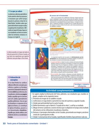 Texto para el Estudiante comentado - Unidad 122
 Lo que ya saben
Losalumnosyalumnasaprendieron
elañoanteriorsobrelasamenazas
e invasiones que sufrió Europa
durante la primera mitad de la
EdadMedia.Tambiénsabenque
partedelterritorioeuropeoestaba
ocupadoporlosmusulmanes.Utili-
zandounmapadeEuropa,hagacon
susestudiantesunbreverecuento
sobre los territorios cristianos en
EuropaenelsigloXI.
Se sugiere ampliar la información del Texto, pidiendo a sus estudiantes que, reunidos enŠŠ
grupos, cumplan con las siguientes tareas:
Presentar una imagen de un caballero cruzado.1.	
Confeccionar un mapa donde se presenten las rutas de la primera y segunda Cruzada.2.	
Señalar qué particularidad tuvo la cuarta Cruzada.3.	
Definir brevemente a qué se llamó la Cruzada de los niños y cuál fue su resultado.4.	
Dibujaralmenos5productosoavancestécnicosqueseadoptaronenEuropacomoresultado5.	
del contacto con las civilizaciones musulmana y bizantina.
Destacara3personajesrelacionadosconlasCruzadas,presentandounaimagenyunabreve6.	
reseña de su participación en ellas.
Señalar3consecuenciasdelasCruzadas,especificandoelámbitoalquepertenececadauna.7.	
Actividad complementaria
 Aclaración de
conceptos
En la Edad Media los católicos
utilizarondiferentesconceptospara
referirse a quiénes no formaban
partedelaCristiandadOccidental.El
términoinfielhacíareferenciaalos
musulmanes,mientrasquepagano
aludíaaaquellosquenoconocían
aún la fe católica (generalmente
pueblospoliteístas).Unavezque
los bizantinos se separaron de la
Iglesia de Roma y se constituyó
la Iglesia Ortodoxa, pasaron a
ser denominados cismáticos.
Aquellosque,siendocatólicos,eran
disidentesdelafe,seconsideraban
herejes.
La flecha amarilla en el mapa solo indica la
dirección general de la Primera Cruzada, ya
que hubo cinco expediciones que siguieron
diferentesrutasparallegaraTierraSanta.
Interpretar
mapa histórico.
Investigar y comunicar
información.
 