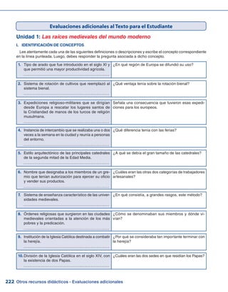 Otros recursos didácticos - Evaluaciones adicionales222
Unidad 1: Las raíces medievales del mundo moderno
I.	 IDENTIFICACIÓN DE CONCEPTOS
Lee atentamente cada una de las siguientes definiciones o descripciones y escribe el concepto correspondiente
en la línea punteada. Luego, debes responder la pregunta asociada a dicho concepto.
Evaluaciones adicionales al Texto para el Estudiante
Tipo de arado que fue introducido en el siglo XI y1.	
que permitió una mayor productividad agrícola.
	 ……………………………………………………
¿En qué región de Europa se difundió su uso?
2.	 Sistema de rotación de cultivos que reemplazó al
sistema bienal.
	 ……………………………………………………
¿Qué ventaja tenía sobre la rotación bienal?
3.	 Expediciones religioso-militares que se dirigían
desde Europa a rescatar los lugares santos de
la Cristiandad de manos de los turcos de religión
musulmana.
	 ……………………………………………………
Señala una consecuencia que tuvieron esas expedi-
ciones para los europeos.
4.	 Instancia de intercambio que se realizaba una o dos
veces a la semana en la ciudad y reunía a personas
del entorno.
	 ……………………………………………………
¿Qué diferencia tenía con las ferias?
5.	 Estilo arquitectónico de las principales catedrales
de la segunda mitad de la Edad Media.
	 ……………………………………………………
¿A qué se debía el gran tamaño de las catedrales?
6.	 Nombre que designaba a los miembros de un gre-
mio que tenían autorización para ejercer su oficio
y vender sus productos.
	 ……………………………………………………
¿Cuáles eran las otras dos categorías de trabajadores
artesanales?
7.	 Sistema de enseñanza característico de las univer-
sidades medievales.
	 ……………………………………………………
¿En qué consistía, a grandes rasgos, este método?
8.	 Órdenes religiosas que surgieron en las ciudades
medievales orientadas a la atención de los más
pobres y la predicación.
	 ……………………………………………………
¿Cómo se denominaban sus miembros y dónde vi-
vían?
9.	 Institución de la Iglesia Católica destinada a combatir
la herejía.
	 ……………………………………………………
¿Por qué se consideraba tan importante terminar con
la herejía?
10.	División de la Iglesia Católica en el siglo XIV, con
la existencia de dos Papas.
	 ……………………………………………………
¿Cuáles eran las dos sedes en que residían los Papas?
 