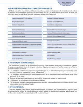 Otros recursos didácticos - Evaluaciones adicionales 223
Historia, Geografía y
Ciencias Sociales
8º Básico
II. IDENTIFICACIÓN DE RELACIONES EN PROCESOS HISTÓRICOS
En cada uno de los siguientes recuadros se presentan procesos históricos o acontecimientos característicos
de la época estudiada. Debes ordenarlos, numerándolos del 1 al 3 en el recuadro de la izquierda, de modo que
el primero sea antecedente del segundo, y este sea antecedente del tercero.
Colonización germana hacia el este del río Elba.
Búsqueda de nuevas tierras.
Crecimiento de la población.
Disminución de la mortalidad.
Crecimiento de la población.
Mayor productividad agrícola.
Generación de excedentes alimenticios.
Incremento de la actividad artesanal.
Avances técnicos en la agricultura.
Desarrollo de las ferias comerciales europeas.
Apertura del Mediterráneo para las naves europeas.
Incremento del comercio a larga distancia.
Recuperación del derecho romano.
Desplazamientodelosseñoresfeudalesenlaadministracióndejusticia.
Surgimiento de las universidades.
Creación de las universidades.
Aumento del contacto de europeos con centros culturales árabes.
Recuperación de las obras clásicas.
Propagación de la peste negra.
Crisis económica.
Revueltas urbanas y campesinas.
Fortalecimiento de la monarquía.
Debilitamiento del poder de los señores feudales.
Guerra de los Cien Años.
III. JUSTIFICACIÓN DE AFIRMACIONES
Lee atentamente cada una de las siguientes afirmaciones.Todas ellas son verdaderas y corresponden a alguno
de los procesos característicos de la época estudiada. Elige tres afirmaciones y justifica cada una, señalando
la información que la explica.
Los principales cambios en la agricultura, a partir del siglo XI, se desarrollaron en mayor medida en el norte1.	
de Europa y mucho menos en la Europa mediterránea.
Los burgueses tendieron a apoyar a los reyes en contra de los señores feudales, favoreciendo así el forta-2.	
lecimiento de su poder.
Algunos señores laicos y eclesiásticos favorecieron el desarrollo urbano en sus dominios.3.	
La burguesía no constituía un grupo social homogéneo.4.	
Los profesores europeos, generalmente miembros del clero, fueron muy influenciados por los centros cultu-5.	
rales árabes, como Córdoba y Toledo.
IV. OPINIÓN PERSONAL
La ciudad medieval fue el ámbito donde se desarrollaron los cambios que caracterizaron la segunda mitad
de la Edad Media. A partir de lo aprendido en la unidad, redacta un texto en que realices una apreciación con
fundamentos de algún tema relacionado con la ciudad medieval.
 