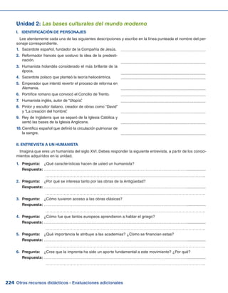 Otros recursos didácticos - Evaluaciones adicionales224
Unidad 2: Las bases culturales del mundo moderno
I.	 IDENTIFICACIÓN DE PERSONAJES
Lee atentamente cada una de las siguientes descripciones y escribe en la línea punteada el nombre del per-
sonaje correspondiente.
Sacerdote español, fundador de la Compañía de Jesús.1.	
Reformador francés que sostuvo la idea de la predesti-2.	
nación.
Humanista holandés considerado el más brillante de la3.	
época.
Sacerdote polaco que planteó la teoría heliocéntrica.4.	
Emperador que intentó revertir el proceso de reforma en5.	
Alemania.
Pontífice romano que convocó el Concilio de Trento.6.	
Humanista inglés, autor de “Utopía”.7.	
Pintor y escultor italiano, creador de obras como “David”8.	
y “La creación del hombre”.
Rey de Inglaterra que se separó de la Iglesia Católica y9.	
sentó las bases de la Iglesia Anglicana.
Científico español que definió la circulación pulmonar de10.	
la sangre.
.............................................................................
.............................................................................
.............................................................................
.............................................................................
.............................................................................
.............................................................................
.............................................................................
.............................................................................
.............................................................................
.............................................................................
II. ENTREVISTA A UN HUMANISTA
Imagina que eres un humanista del siglo XVI. Debes responder la siguiente entrevista, a partir de los conoci-
mientos adquiridos en la unidad.
Pregunta:1.	 	 ¿Qué características hacen de usted un humanista?
	 Respuesta:	………………………………………………………………………………………………….................
		 …………………………………………………………………………………………………..
2.	 Pregunta: 	 ¿Por qué se interesa tanto por las obras de la Antigüedad?
	 Respuesta:	………………………………………………………………………………………………….................
		 …………………………………………………………………………………………………..
3.	 Pregunta: 	 ¿Cómo tuvieron acceso a las obras clásicas?
	 Respuesta:	………………………………………………………………………………………………….................
		 …………………………………………………………………………………………………..
4.	 Pregunta: 	 ¿Cómo fue que tantos europeos aprendieron a hablar el griego?
	 Respuesta:	………………………………………………………………………………………………….................
		 …………………………………………………………………………………………………..
5.	 Pregunta: 	 ¿Qué importancia le atribuye a las academias? ¿Cómo se financian estas?
	 Respuesta:	………………………………………………………………………………………………….................
		 …………………………………………………………………………………………………..
6.	 Pregunta: 	 ¿Cree que la imprenta ha sido un aporte fundamental a este movimiento? ¿Por qué?
	 Respuesta:	………………………………………………………………………………………………….................
		 …………………………………………………………………………………………………..
 