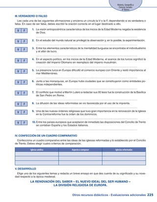 Otros recursos didácticos - Evaluaciones adicionales 225
Historia, Geografía y
Ciencias Sociales
8º Básico
III. VERDADERO o FALSO
Lee cada una de las siguientes afirmaciones y encierra un círculo la V o la F, dependiendo si es verdadera o
falsa. En caso de ser falsa, debes escribir la oración correcta en el lugar destinado a ello.
1.	 La visión antropocéntrica característica de los inicios de la Edad Moderna negaba la existencia
de Dios.
	 ……………………………………………………………………………………………………
2.	 En el estudio del mundo natural se privilegió la observación y, en lo posible, la experimentación.
	 ……………………………………………………………………………………………………
3.	 Entre los elementos característicos de la mentalidad burguesa se encontraba el individualismo
y el afán de lucro.
	 ……………………………………………………………………………………………………
4.	 En el aspecto político, en los inicios de la Edad Moderna, el avance de los turcos significó la
creación del Imperio Otomano en reemplazo del imperio musulmán.
	 ……………………………………………………………………………………………………
5.	 La presencia turca en Europa dificultó el comercio europeo con Oriente y restó importancia al
mar Mediterráneo.
	 ……………………………………………………………………………………………………
6.	 Junto a las monarquías, en Europa hubo ciudades que se constituyeron como entidades po-
líticas independientes.
	 ……………………………………………………………………………………………………
7.	 El conflicto que motivó a Martín Lutero a redactar sus 95 tesis fue la construcción de la Basílica
de San Pedro en Roma.
	 ……………………………………………………………………………………………………
8.	 La difusión de las ideas reformistas se vio favorecida por el uso de la imprenta.
	 ……………………………………………………………………………………………………
9.	 Una de las nuevas órdenes religiosas que tuvo gran importancia en la renovación de la Iglesia
en la Contrarreforma fue la orden de los dominicos.
	 ……………………………………………………………………………………………………
10.	Entre los países europeos que aceptaron de inmediato las disposiciones del Concilio de Trento
se contaban España y los Estados italianos.
	 ……………………………………………………………………………………………………
V F
V F
V F
V F
V F
V F
V F
V F
V F
V F
IV. CONFECCIÓN DE UN CUADRO COMPARATIVO
Confecciona un cuadro comparativo entre las ideas de las iglesias reformadas y lo establecido por el Concilio
de Trento. Debes elegir cuatro criterios de comparación.
V. DESARROLLO
Elige uno de los siguientes temas y redacta un breve ensayo en que des cuenta de su significado y su nove-
dad respecto a la época medieval.
LA RENOVACIÓN DEL SABER – EL NUEVO IDEAL DEL SER HUMANO –
LA DIVISIÓN RELIGIOSA DE EUROPA.
Iglesia católica Aspecto a comparar Iglesias reformadas
 