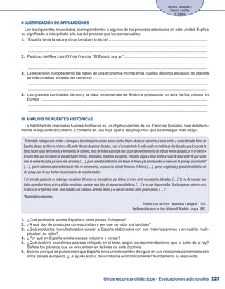 Otros recursos didácticos - Evaluaciones adicionales 227
Historia, Geografía y
Ciencias Sociales
8º Básico
II JUSTIFICACIÓN DE AFIRMACIONES
Lee los siguientes enunciados, correspondientes a algunos de los procesos estudiados en esta unidad. Explica
su significado e interprétalo a la luz del proceso que los contextualiza:
1.	 “España tenía la vaca y otros tomaban la leche”............................................................................................
	 ......................................................................................................................................................................
	 ......................................................................................................................................................................
2.	 Palabras del Rey Luis XIV de Francia: “El Estado soy yo”..............................................................................
	 ......................................................................................................................................................................
	 ......................................................................................................................................................................
3.	 La expansión europea sentó las bases de una economía-mundo en la cual los distintos espacios del planeta
se relacionaban a través del comercio ..........................................................................................................
	 ......................................................................................................................................................................
	 ......................................................................................................................................................................
4.	 Las grandes cantidades de oro y la plata provenientes de América provocaron un alza de los precios en
Europa ..........................................................................................................................................................
	 ......................................................................................................................................................................
	 ......................................................................................................................................................................
III. ANÁLISIS DE FUENTES HISTÓRICAS
La habilidad de interpretar fuentes históricas es un objetivo central de las Ciencias Sociales. Lee detallada-
mente el siguiente documento y contesta en una hoja aparte las preguntas que se entregan más abajo:
“Extendido está que una arroba e lana que a los extranjeros cuesta quince reales, hacen obraje de tapicerías y otros paños y cosas labradas fuera de
España,dequevuelvenlomismoaella,valordemásdequinceducados,yporelsemejantedelasedacrudaenmadejadedosducadosquelescuestala
libra,hacenrasosdeFlorenciayterciopelosdeGénova,telasdeMilányotrasdequesacanaprovechamientodemásdeveinteducados;yenelhierroy
elacerodeloquelescuestaunducadohacen:frenos,tenazuelas,martillos,escopetas,espadas,dagasyotrasarmasycosasdepocovalordequesacan
másdeveinteducadosyavecesmásdeciento[…],puesconestasindustriasnosllevaneldineroylamismaordensetieneconlagranaylacochinilla*
[…], quenisabemosaprovecharnosdeellosniconservarlos,escausanosolodellevarnoseldinero[…], queesvergüenzaygrandísimalástimade
verymuypeorloqueburlanlosextranjerosdenuestranación.
Y el remedio para esto es vedar que no salgan del reino las mercaderías por labrar, ni entre en él mercaderías labradas. […] Se ha de mandar que
todosaprendanletras,artesuoficiosmecánicos,aunqueseanhijosdegrandesycaballeros,[…] ylosquellegarenalos18añosquenosupierenarte
nioficio,niseejercitanenél,seanhabidosporextrañosdeestosreinosyseejecuteenellosotrasgravespenas[…]”.
*Materiales colorantes.
Fuente: Luis de Ortiz: “Memorial a Felipe II”, 1558.
En MaterialesparalaclaseHistoriaII. Madrid: Anaya, 1982.
¿Qué productos vendía España a otros países Europeos?1.	
¿A qué tipo de productos correspondían y por qué su valor era tan bajo?2.	
¿Qué productos manufacturados volvían a España elaborados con sus materias primas y en cuánto multi-3.	
plicaban su valor?
¿Por qué en España existía escasa industria y obraje?4.	
¿Qué doctrina económica aparece reflejada en el texto, según las recomendaciones que el autor da al rey?5.	
Señala los párrafos que se encuentran en la línea de esta doctrina.
Explica por qué se puede decir que España tenía un intercambio desigual en sus relaciones comerciales con6.	
otros países europeos. ¿Le ayudó esto a desarrollarse económicamente? Fundamenta tu respuesta.
 
