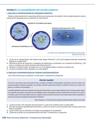 Otros recursos didácticos - Evaluaciones adicionales228
Unidad 4: La consolidación del mundo moderno
I. ANÁLISIS E INTERPRETACIÓN DE ESQUEMAS GRÁFICOS
Observa detenidamente los esquemas gráficos que representan la evolución del concepto planetario solar y
responde las preguntas que se presentan a continuación:
¿Cuál era la representación del sistema solar según Ptolomeo? ¿Por qué la Iglesia pretendía mantenerlo1.	
vigente en el siglo XVII?
Describe la teoría de Copérnico y establece las diferencias y similitudes con el sistema de Ptolomeo. ¿Por2.	
qué se considera que sentó las bases del heliocentrismo?
Compara el Sistema Solar de Copérnico con el de Kepler-Galileo y señala sus diferencias.3.	
¿Cuál es el Sistema Solar aceptado en la actualidad?4.	
II. ANÁLISIS E INTERPRETACIÓN DE FUENTES HISTORIOGRÁFICAS
Lee el documento que se presenta a continuación y responde las preguntas:
Libertad e igualdad
“Si se busca en qué consiste el bien más preciado de todos, y cuál debe ser el objetivo de toda legislación, encontraremos que todo se reduce a dos
cuestiones principales: la libertad y la igualdad, y sin esta última, la libertad no puede existir. Renunciar a la libertad es renunciar a ser hombre, a los
derechosyalosdeberesdelahumanidad.[…]
Laverdaderaigualdadnoresideenquelariquezasealamismaparatodoelmundo,sinoenqueningúnciudadanoseatanricocomoparapodercomprar
aotrociudadanoyqueningunoseatanpobrequeseveaobligadoavenderse.Estaigualdad,sedicequenopuedeexistirenlapráctica.Perosielabuso
esinevitable,¿quieredecirestoquedebemosrenunciararegularlo?Comoprecisamentelafuerzadelascosastiendesiempreadestruirlaigualdad,es
necesarioquelafuerzadelalegislacióntiendasiempreamantenerla”.
Fuente: Rousseau, J.J: Elcontratosocialoprincipiosdederechospolíticos. México: Porrúa, 2002.
¿Cuál es el bien más preciado para Rousseau? ¿Cuál es la condición para su desarrollo?1.	
¿En qué consiste la igualdad para Rousseau y cuál es la vía por la cual se puede evitar el abuso para man-2.	
tener la igualdad?
¿Cómo crees que se entiende el concepto de igualdad en la actualidad?3.	
¿Estás de acuerdo con los planteamientos del autor? Fundamenta tu respuesta.4.	
En: Fernández, Llorens, Ortega y Roig: HistoriadelascivilizacionesydelarteOccidente.
Barcelona: Vicens Vives, 2006
SISTEMA DE PTOLOMEO (Edad Media)
SISTEMA DE COPÉRNICO (S. XVI)
SISTEMA KEPLER-GALILEO (S. XVII)
EsferainmóvilEstrellasfijas
Júpiter
El Sol
La Tierra
Venus
Marte
Saturno
Mercurio
La Luna
Júpiter
El Sol
La Tierra
Venus
Marte
Saturno Mercurio
La Luna
Júpiter El Sol
La Tierra
Venus
Marte
Saturno
Mercurio
La Luna
 