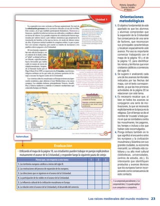 Las raíces medievales del mundo moderno
Historia, Geografía y
Ciencias Sociales
8º Básico
23
El objetivo fundamental de este1.	
apartado es que los alumnos
y alumnas comprendan que
la expansión de la Cristiandad
fue consecuencia de una serie
de factores, que reconozcan
sus principales características
y localicen espacialmente este
avance. Por eso es importante
comenzar trabajando con el
mapa de la página 18 y el de
la página 12, para identificar
los reinos y territorios que eran
cristianoscatólicosacomienzos
del siglo XI.
Se sugiere ir analizando cada2.	
uno de los avances territoriales
indicados por las flechas del
mapa, con el texto correspon-
diente, ya que las tres primeras
actividades de la página 20 se
relacionan con este tema.
Es necesario recalcar que, si3.	
bien en todos los avances se
conjugaron una serie de mo-
tivaciones, la que se reconocía
explícitamenteenlaépocaerala
religiosa.Coneltiemposedioel
nombredecruzadaatodague-
rra en que se combatiera contra
los musulmanes, los paganos,
los herejes e incluso a los que
habían sido excomulgados.
Ponga énfasis también en lo4.	
que significó el encuentro entre
los europeos y la civilización
musulmana y bizantina con sus
grandes ciudades, su economía
mercantil, su refinada vida co-
tidiana y su alto nivel cultural
(bibliotecas, universidades,
centros de estudio, etc.). Es
interesante que identifiquen
productos y avances técnicos
que los europeos fueron incor-
porandocomoconsecuenciade
este contacto.
Orientaciones
metodológicas
Utilizandoelmapadelapágina18,susestudiantespuedentrabajarenparejasexplicándoseŠŠ
mutuamente el avance de la Cristiandad, y responder luego la siguiente pauta de cotejo:
Evaluación
Pienso que, con respecto a este tema: 1 2 3
1. Los territorios europeos católicos a inicios del siglo XI.
2. Las motivaciones del proceso de expansión de los europeos.
3. Las direcciones que se siguieron en el avance de la Cristiandad.
4. La participación de los nobles en el avance de la Cristiandad.
5. La influencia cultural de la civilización musulmana en Europa.
6. La relación entre el avance de la Cristiandad y el desarrollo del comercio.
1:Locomprendoparcialmente;2:Lo
comprendobien;3:Lopuedoexplicar
auncompañeroocompañera.
Autoevaluar.
 