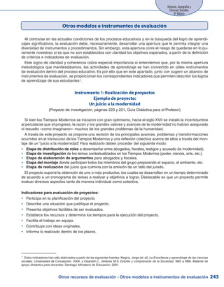 Otros recursos de evaluación - Otros modelos e instrumentos de evaluación
Historia, Geografía y
Ciencias Sociales
8º Básico
243
Otros modelos e instrumentos de evaluación
1 Estos indicadores han sido elaborados a partir de las siguientes fuentes:Alegría, Jorge (et. al). La Enseñanza y aprendizaje de las ciencias
sociales. Universidad de Concepción, 2004, y Osandón L, Jiménez M.S. Estudio y comprensión de la Sociedad, NB3 a NB6. Material de
apoyo didáctico para docentes. Santiago: Ministerio de Educación, 2001.
Al centrarse en las actuales condiciones de los procesos educativos y en la búsqueda del logro de aprendi-
zajes significativos, la evaluación debe, necesariamente, desarrollar una apertura que le permita integrar una
diversidad de instrumentos y procedimientos. Sin embargo, esta apertura corre el riesgo de quedarse en lo pu-
ramente novedoso si es que no son establecidos con claridad los objetivos esperados, a partir de la definición
de criterios e indicadores de evaluación.
Este signo de claridad y coherencia cobra especial importancia si entendemos que, por la misma apertura
metodológica que manifestábamos, las actividades de aprendizaje se han convertido en útiles instrumentos
de evaluación dentro del proceso educativo. Es por ello que en este apartado, junto con sugerir un abanico de
instrumentos de evaluación, se proporcionan los correspondientes indicadores que permiten describir los logros
de aprendizaje de sus estudiantes1.
Instrumento 1: Realización de proyectos
Ejemplo de proyecto:
Un juicio a la modernidad
(Proyecto de investigación, páginas 220 y 221, Guía Didáctica para el Profesor)
Si bien los Tiempos Modernos se iniciaron con gran optimismo, hacia el siglo XVII se instaló la incertidumbre
al percatarse que el progreso, la razón y los grandes valores y avances de la modernidad no habían asegurado
ni resuelto –como imaginaron– muchos de los grandes problemas de la humanidad.
A través de este proyecto se propone una revisión de los principales avances, problemas y transformaciones
ocurridos en el transcurso de los Tiempos Modernos y una reflexión colectiva acerca de ellos a través del mon-
taje de un “juicio a la modernidad”. Para realizarlo deben proceder del siguiente modo:
Etapa de distribución de rolesyy a desempeñar entre abogados, fiscales, testigos y acusado (la modernidad).
Etapa de investigaciónyy de los temas contextualizados en los Tiempos Modernos (poder, ciencia, arte, etc.).
Etapa de elaboración de argumentosyy para abogados y fiscales.
Etapa del montajeyy donde participan todos los miembros del grupo preparando el espacio, el ambiente, etc.
Etapa de realizaciónyy del juicio que culmina con la emisión de un fallo del jurado.
El proyecto supone la obtención de uno o más productos, los cuales se desarrollan en un tiempo determinado
de acuerdo a un cronograma de tareas a realizar y objetivos a lograr. Destacable es que un proyecto permite
evaluar diversos aspectos tanto de manera individual como colectiva.
Indicadores para evaluación de proyectos:
Participa en la planificación del proyecto.yy
Describe una situación que justifique el proyecto.yy
Presenta objetivos factibles de ser evaluados.yy
Establece los recursos y determina los tiempos para la ejecución del proyecto.yy
Facilita el trabajo en equipo.yy
Contribuye con ideas originales.yy
Informa lo realizado dentro de los plazos.yy
 