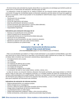 Otros recursos de evaluación - Otros modelos e instrumentos de evaluación244
Al mismo tiempo esta actividad de proyecto desarrolla en su propuesta una estrategia que también puede ser
usada como un instrumento de evaluación, llamada juego de roles.
La evaluación a través de juegos de rol, implica el diseño de una situación donde cada estudiante asume
una función. El juego de rol entendido desde su dimensión evaluativo, permite valorar el rol que han jugado los
sujetos en el pasado, o bien el que poseen en la actualidad en determinados cargo o función social. El juego
de rol permite:
Planificación de una actividad.yy
Interés por un tema.yy
Forma de organización del trabajo.yy
Nivel de profundización del tema en estudio.yy
Formas de pensar (que cada alumno o alumna debe defender).yy
Formas de representar determinados roles.yy
Capacidades lingüísticas.yy
Indicadores para evaluación del juego de rol
Participa en la planificación de la actividad.yy
Define el objetivo de la representación.yy
Comprende el tema con un nivel de profundidad adecuado.yy
Asume el rol con autenticidad.yy
Transmite al curso la sensación de estar viviendo la situación.yy
Mantiene la atención del curso sobre el tema tratado.yy
Discute el problema con posterioridad.yy
Instrumento 2: Construcción de informes escritos
Ejemplo:Viaje a través del tiempo
(Actividad Evaluación página 27, Guía Didáctica para el Profesor)
Pida a sus estudiantes que realicen un “Viaje a través del tiempo” a una ciudad en la Edad Media y que infor-
men acerca de su visita a través de un reportaje o una entrevista a algún habitante de la ciudad, etc. Al evaluar
el trabajo debe considerar que mencionen características relacionadas con:
El emplazamiento de la ciudad.yy
Las calles.yy
Las viviendas.yy
Los sistemas de defensa de la ciudad.yy
Las actividades de sus habitantes.yy
Los medios de transporte.yy
Los problemas y peligros de la ciudad.yy
La sensación de estar en esa ciudad (olores, sonidos, colores, etc.).yy
La idea de recrear una situación histórica utilizando información pertinente, para luego producir un informe
escrito, exige en este caso, una indagación profunda y un completo análisis de todas las características, ele-
mentos y particularidades de la ciudad medieval. Asimismo, es importante concretar una capacidad de síntesis
de información para reflejar en el informe los aspectos más relevantes, y crear un orden lógico de presentación
para que la expresión de información sea coherente.
Indicadores de evaluación de informes escritos:
Elabora planteamientos con palabras propias.yy
Define el objeto de su investigación.yy
Conoce y utiliza de manera adecuada conceptos del tema tratado.yy
Indaga sobre el significado de términos desconocidos.yy
La presentación tiene un orden lógico.yy
Integra adecuadamente imágenes, tablas u otros recursos gráficos.yy
Extrae conclusiones, emite juicios u opiniones personales argumentadas.yy
  
 