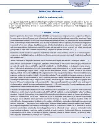Otros recursos didácticos - Anexos para el docente
Historia, Geografía y
Ciencias Sociales
8º Básico
247
Anexos para el docente
Análisis de una fuente escrita
El siguiente documento puede ser utilizado para ampliar información respecto a la situación de Europa en
vísperas de las revoluciones: francesa e industrial. Léalo como una fuente para la preparación de sus clases
o bien trabájelo de manera directa con sus estudiantes, utilizando las orientaciones metodológicas que se
entregan al final.
El mundo en 1780-1790
Lo primero que debemos observar acerca del mundo de 1780-1790 es que era a la vez mucho más pequeño y mucho más grande que el nuestro.
Eramuchomáspequeñogeográficamente,porqueinclusoloshombresmáscultosymejorinformadosqueentoncesvivían–porejemplo,elsabio
yviajeroAlexandervonHumboldt(1769-1859)–soloconocíanalgunasparteshabitadasdelglobo.(Los“mundosconocidos”deotrascomunidades
menos expansionistas y avanzadas científicamente que las de Europa Occidental eran todavía más pequeños, reducidos incluso a los pequeños
segmentos de la Tierra dentro de los que el analfabeto campesino de Sicilia o el cultivador de las colinas birmanas vivía su vida y más allá de los
cualestodoerayseríasiempreabsolutamentedesconocido).Granpartedelasuperficiedelosocéanos,pornodecirtoda,yahabíasidoexplorada
y consignada en los mapas gracias a la notable competencia de los navegantes del siglo XVIII, como James Cook. […]
Nosolamenteel“mundoconocido”eramáspequeño,sinotambiénelmundoreal,almenosentérminoshumanos.Pornoexistircensosyempa-
dronamientos con finalidad práctica, todos los cálculos demográficos son puras conjeturas, pero es evidente que la Tierra tenía solo una fracción
de la población de hoy. […]
También la humanidad era más pequeña en un tercer aspecto: los europeos, en su conjunto, eran más bajos y más delgados que ahora. […]
Pero si en muchos aspectos el mundo era más pequeño, la dificultad e incertidumbre de las comunicaciones lo hacía en la práctica mucho mayor
que hoy […] la segunda mitad del siglo XVIII fue, respecto de la Edad Media y los siglos XVI y XVII, una era de abundantes y rápidas comunica-
ciones, e incluso antes de la revolución del ferrocarril, el aumento y mejora de los caminos, vehículos de tiro y servicios postales es muy notable.
Entre 1760 y el final del siglo, el viaje de Londres a Glasgow se acortó, de diez a doce días, a sesenta y dos horas. El sistema de mail coaches o
diligencias,instituidoenlasegundamitaddelsigloXVIIIyampliadísimoentreelfinaldelasguerrasnapoleónicasyeladvenimientodelferrocarril,
proporcionónosolamenteunarelativavelocidad[…],sinotambiénregularidad.Perolasposibilidadesdeltransportedeviajerosportierraeran
escasas, y el transporte de mercancías era a la vez lento y carísimo. Los gobernantes y grandes comerciantes no estaban aislados unos de otros:
seestimaqueveintemillonesdecartaspasaronporloscorreosinglesesalprincipiodelasguerrasconBonaparte;peroparalamayorpartedelos
habitantes del mundo, las cartas eran algo inusitado y no podían leer o viajar, excepto tal vez a las ferias y mercados. Si tenían que desplazarse
o enviar mercaderías, habían de hacerlo a pie o utilizando lentísimos carros […]. En estas circunstancias, el transporte acuático era no solo más
fácil y barato, sino también a menudo más rápido si los vientos y el tiempo eran favorables. […]
El mundo de 1789 era preponderadamente rural y no puede comprenderse si no se considera este hecho. En países como Rusia, Escandinavia o
los Balcanes, en donde la ciudad no había florecido demasiado, del 90% al 97% de la población era campesina. La palabra “urbana” es ambigua,
desdeluego.Comprendealasdosciudadeseuropeasqueen1789podíanserllamadasverdaderamentegrandesporelnúmerodesushabitantes:
Londres, con casi un millón; Paris, con casi medio, y algunas otras con cien mil más o menos: dos en Francia, dos en Alemania, quizás cuatro en
España, quizá cinco en Italia. Estas ciudades provincianas no eran menos urbanas por ser pequeñas. Los verdaderos ciudadanos miraban por
encima del hombro al campo circundante. No obstante, el nivel de cultura de los habitantes de estas adormecidas ciudades campesinas no era
como para vanagloriarse. La línea fronteriza entre ciudad y campo, o, mejor dicho, entre ocupaciones urbanas y ocupaciones rurales, era rígida.
La ciudad provinciana pertenecía esencialmente a la economía y a la sociedad de la comarca. Vivía a expensas de los aldeanos de las cercanías
y (con raras excepciones) casi como ellos. Sus clases media y profesional eran los traficantes de cereales y ganado; los transformadores de los
productosagrícolas;losabogadosynotariosquellevabanlosasuntosdelosgrandespropietariosylosinterminableslitigiosqueformanpartede
la posesión y explotación de la tierra; los mercaderes que adquirían y revendían el trabajo de las hilanderas, tejedoras y encajeras de las aldeas;
los más respetables representantes del gobierno, el señor o la Iglesia. […]
  
 