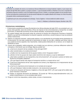 Otros recursos didácticos - Anexos para el docente248
No obstante, las actividades del comercio y las manufacturas florecían brillantemente (en Europa Occidental). Inglaterra, el país europeo más
próspero del siglo XVIII, debía su poderío a su progreso económico. La gran Enciclopedia de Diderot y D’Alambert no fue solo un compendio del
pensamiento progresista económico y social, sino también del progreso técnico y científico. Los principales paladines de estos principios fueron
lasclasesmásprogresistaseconómicamente,lasmásdirectamenteimplicadasenlostangiblesadelantosdelostiempos:loscírculosmercantiles
y los grandes señores económicamente ilustrados […].
Es significativo que los dos centros principales de esta ideología –Francia e Inglaterra– lo fueran también de la doble revolución.
Fuente: E. J. Hobsbawn. LasRevolucionesburguesas. Barcelona: Labor, 1987.
Orientaciones metodológicas
El documento caracteriza a Europa Occidental en las últimas décadas del siglo XVIII: una sociedad rural, conyy
pocas urbes grandes, fuera de Londres y París, las mejoras en las comunicaciones y transportes, la ciudad
provinciana, el desarrollo económico de las últimas décadas, el pensamiento ilustrado, etc.
Se sugiere trabajar este documento antes de comenzar el estudio de la Revolución Francesa e Industrial,1.	
debido a que permite contextualizar la situación espacial, económica y social la época en que se producen
ambas revoluciones.
Debido a la extensión del texto, usted puede explicar a sus estudiantes los principales temas planteados en2.	
el documento. Por otro lado, puede leer el documento en clase, en voz alta, y pedirles que tomen nota en
sus cuadernos de los aspectos más importantes. Usted puede enfatizarlos en su lectura, con el objeto de
facilitarles la tarea.
A partir de lo trabajado, realice preguntas, con el objeto que sus alumnos y alumnas reflexionen sobre los3.	
conceptos e información que se entrega. Algunas pueden ser:
¿Cuál era la situación de las ciudades a fines del siglo XVIII?a)	
¿Qué caracterizaba a la ciudad provinciana?b)	
¿Cuáles eran las ocupaciones de los grupos medios o de la burguesía media?c)	
¿Dónde vivirían los grupos de mayor poder económico de la época y a qué se dedicaban?d)	
¿Qué había sucedido con los transportes y las comunicaciones? ¿En qué país o países se habían pro-e)	
ducido los principales adelantos?
¿Por qué seguía siendo más seguro el transporte marítimo o a través de los ríos?f)	
¿Cuál fue la importancia de las rutas regulares de correos y las diligencias en el mejoramiento de lasg)	
comunicaciones?
¿Cuál fue la importancia de la Ilustración en el contexto de la época?h)	
¿Por qué Hobsbawn habla de doble revolución o de revoluciones burguesas?i)	
¿Cuál era la situación de Francia e Inglaterra a fines del siglo XVIII? ¿Por qué surgió allí la doble revo-j)	
lución francesa e industrial?
Explica, la siguiente afirmación de Hobsbawn: “El mundo de 1789 era preponderadamente rural y nok)	
puede comprenderse si no se considera este hecho”.
Ponga en común las respuestas y aclare dudas, errores o imprecisiones.4.	
  
 