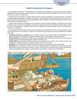 Otros recursos didácticos - Anexos para el docente
Historia, Geografía y
Ciencias Sociales
8º Básico
251
Análisis e interpretación de imágenes
Las imágenes constituyen un excelente recurso didáctico para trabajar los contenidos del sector Historia,
Geografía y Ciencias Sociales, pues permiten un contacto visual de los estudiantes con el tema a tratar, y es-
timulan sus sentidos e imaginación.
Al seleccionar las imágenes a trabajar, debe tener en cuenta qué elemento o ámbito del tema o contenido
en estudio desea profundizar a través de la imagen. Es importante que esta presente información diversa, que
sea entretenida (considerando el nivel de aprendizaje), clara y legible, permitiendo profundizar, ilustrar o com-
plementar los contenidos tratados.
La técnica del comentario de imagen es muy parecida a la del comentario de textos y requiere de los mismos
principios: rigor y claridad en el análisis, precisión en la aplicación de los conocimientos sobre el tema y senti-
do crítico. Lo importante es establecer qué testimonio entrega el documento (imagen) sobre la sociedad de su
tiempo o qué representa.
Los principales tipos de imagen o documento iconográfico son: fotografías, pinturas, carteles políticos, carica-
turas e ilustraciones. Es importante, en este nivel, que los alumnos y alumnas conozcan la diferencia existente
entre ellas.
Fotografía de prensa o artísticayy , que constituye uno de los documentos gráficos más fidedignos de una
época. Pueden ser: instantáneas de guerra, manifestaciones, vida cotidiana, fotos oficiales, etc.
Pintura históricayy , que puede ser realista, épica (que idealiza hechos históricos), escenas de vida cotidiana,
alegórica (que expresa ideas abstractas; libertad, república, etc.).
Cartel políticoyy , que pretende exaltar los méritos de un dirigente, de un partido, de un régimen político o de
un gobierno, o intenta movilizar a la opinión pública a favor de una causa.
Caricaturayy , es la representación deformada de la realidad, de un personaje o de una situación.
Ilustraciónyy , que consiste en un dibujo, que ilustra o representa algún acontecimiento o fenómeno de la rea-
lidad. Muchas veces acompañan o adornan un libro. Constituye una recreación de una época determinada,
como los ejemplos que se entregan a continuación y que están en el Texto para el Estudiante.
 