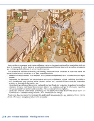 Otros recursos didácticos - Anexos para el docente252
Le presentamos una pauta genérica de análisis de imágenes que usted puede aplicar para trabajar distintos
tipos de imágenes. El primer punto de la pauta debe adecuarse al tipo de documento a analizar, en caso de
que no disponga de la totalidad de la información requerida.
Con el objeto de ejemplificar la técnica de análisis e interpretación de imágenes, le sugerimos utilizar las
ilustraciones anteriores, presentes en el Texto para el Estudiante.
Presentación del documento: título completo, autor (elementos biográficos), fecha y contexto histórico repre-yy
sentado.
Descripción del documento: tipo de documento iconográfico (fotografía, pintura, caricatura, ilustración uyy
otro); tema tratado (vida cotidiana, social, religioso, político, etc.); composición de conjunto; los personajes,
la acción, el decorado, la iluminación, etc.
Interpretación y análisis del documento: explicación del significado del conjunto y después de los detalles;yy
establecer el interés histórico del documento en relación con su época; qué tipo de información específica
entrega; explicación de la información explicita e inferencia de contenidos implícitos.
Conclusión: compartir sentimientos, opiniones y una valoración personal del documento, la cual puede seryy
en relación a su calidad artística y la validez de la información que entrega.
Finalmente, dependiendo del tiempo disponible, podría pedir a sus estudiantes que redacten un breve informe
sobre la información recogida de la ilustración analizada.
 