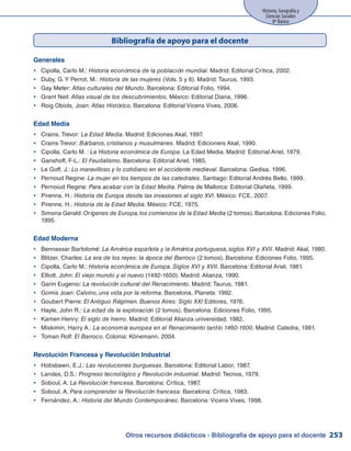 Historia, Geografía y
Ciencias Sociales
8º Básico
253
Bibliografía de apoyo para el docente
Generales
Cipolla, Carlo M.:yy Historia económica de la población mundial. Madrid: Editorial Crítica, 2002.
Duby, G.Y Perrot, M.:yy Historia de las mujeres (Vols. 5 y 6). Madrid: Taurus, 1993.
Gay Meter:yy Atlas culturales del Mundo. Barcelona: Editorial Folio, 1994.
Grant Neil:yy Atlas visual de los descubrimientos. México: Editorial Diana, 1996.
Roig Obiols, Joan:yy Atlas Histórico. Barcelona: Editorial Vicens Vives, 2006.
Edad Media
Crains, Trevor:yy La Edad Media. Madrid: Ediciones Akal, 1997.
Crains Trevor:yy Bárbaros, cristianos y musulmanes. Madrid: Edicioners Akal, 1990.
Cipolla, Carlo M. :yy La Historia económica de Europa. La Edad Media. Madrid: Editorial Ariel, 1979.
Ganshoff, F-L.:yy El Feudalismo. Barcelona: Editorial Ariel, 1985.
Le Goff, J.:yy Lo maravilloso y lo cotidiano en el occidente medieval. Barcelona: Gedisa, 1996.
Pernoud Regine:yy La mujer en los tiempos de las catedrales. Santiago: Editorial Andrés Bello, 1999.
Pernoiud Regine:yy Para acabar con la Edad Media. Palma de Mallorca: Editorial Olañeta, 1999.
Pirenne, H.:yy Historia de Europa desde las invasiones al siglo XVI. México: FCE, 2007.
Pirenne, H.:yy Historia de la Edad Media. México: FCE, 1975.
Simona Gerald:yy Orígenes de Europa,los comienzos de la Edad Media (2 tomos). Barcelona: Ediciones Folio,
1995.
Edad Moderna
Bennassar Bartolomé:yy La América española y la América portuguesa, siglos XVI y XVII. Madrid: Akal, 1980.
Blitzer, Charles:yy La era de los reyes: la época del Barroco (2 tomos). Barcelona: Ediciones Folio, 1995.
Cipolla, Carlo M.:yy Historia económica de Europa. Siglos XVI y XVII. Barcelona: Editorial Ariel, 1981.
Elliott, John:yy El viejo mundo y el nuevo (1492-1650). Madrid: Alianza, 1990.
Garin Eugenio:yy La revolución cultural del Renacimiento. Madrid: Taurus, 1981.
Gomis Joan:yy Calvino, una vida por la reforma. Barcelona, Planeta: 1992.
Goubert Pierre:yy El Antiguo Régimen. Buenos Aires: Siglo XXI Editores, 1976.
Hayle, John R.:yy La edad de la exploración (2 tomos). Barcelona: Ediciones Folio, 1995.
Kamen Henry:yy El siglo de hierro. Madrid: Editorial Alianza universidad, 1982.
Miskimin, Harry A.:yy La economía europea en el Renacimiento tardío 1460-1600. Madrid: Catedra, 1981.
Toman Rolf:yy El Barroco. Colonia: Könemann, 2004.
Revolución Francesa y Revolución Industrial
Hobsbawn, E.J.:yy Las revoluciones burguesas. Barcelona: Editorial Labor, 1987.
Landes, D.S.:yy Progreso tecnológico y Revolución industrial. Madrid: Tecnos, 1979.
Soboul, A.yy La Revolución francesa. Barcelona: Crítica, 1987.
Soboul, A.yy Para comprender la Revolución francesa. Barcelona: Crítica, 1983.
Fernández, A.:yy Historia del Mundo Contemporáneo. Barcelona: Vicens Vives, 1998.
Otros recursos didácticos - Bibliografía de apoyo para el docente
 