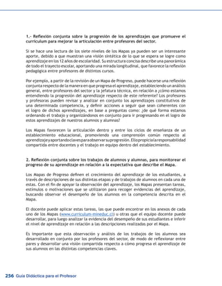 Guía Didáctica para el Profesor256
1.- Reflexión conjunta sobre la progresión de los aprendizajes que promueve el
currículum para mejorar la articulación entre profesores del sector.
Si se hace una lectura de los siete niveles de los Mapas ya pueden ser un interesante
aporte, debido a que muestran una visión sintética de lo que se espera se logre como
aprendizaje en los 12 años de escolaridad. Su estructura concisa describe una panorámica
de todo el trayecto escolar, aportando una mirada longitudinal, que favorece la reflexión
pedagógica entre profesores de distintos cursos.
Por ejemplo, a partir de la revisión de un Mapa de Progreso, puede hacerse una reflexión
conjunta respecto de la manera en que progresa el aprendizaje, estableciendo un análisis
general, entre profesores del sector y la jefatura técnica, en relación a ¿cómo estamos
entendiendo la progresión del aprendizaje respecto de este referente? Los profesores
y profesoras pueden revisar y analizar en conjunto los aprendizajes constitutivos de
una determinada competencia, y definir acciones a seguir que sean coherentes con
el logro de dichos aprendizajes, en base a preguntas como: ¿de qué forma estamos
ordenando el trabajo y organizándonos en conjunto para ir progresando en el logro de
estos aprendizajes de nuestros alumnos y alumnas?
Los Mapas favorecen la articulación dentro y entre los ciclos de enseñanza de un
establecimiento educacional, promoviendo una comprensión común respecto al
aprendizajeyaportandoclavesparaobservarsuprogresión.Ellopropicialaresponsabilidad
compartida entre docentes y el trabajo en equipo dentro del establecimiento.
2. Reflexión conjunta sobre los trabajos de alumnos y alumnas, para monitorear el
progreso de su aprendizaje en relación a la expectativa que describe el Mapa.
Los Mapas de Progreso definen el crecimiento del aprendizaje de los estudiantes, a
través de descripciones de sus distintas etapas y de trabajos de alumnos en cada una de
estas. Con el fin de apoyar la observación del aprendizaje, los Mapas presentan tareas,
estímulos o motivaciones que se utilizaron para recoger evidencias del aprendizaje,
buscando observar el desempeño de los alumnos en la competencia descrita en el
Mapa.
El docente puede aplicar estas tareas, las que puede encontrar en los anexos de cada
uno de los Mapas (www.curriculum-mineduc.cl) u otras que el equipo docente puede
desarrollar, para luego analizar la evidencia del desempeño de sus estudiantes e inferir
el nivel de aprendizaje en relación a las descripciones realizadas por el Mapa.
Es importante que esta observación y análisis de los trabajos de los alumnos sea
desarrollado en conjunto por los profesores del sector, de modo de reflexionar entre
pares y desarrollar una visión compartida respecto a cómo progresa el aprendizaje de
sus alumnos en las distintas competencias claves.
 