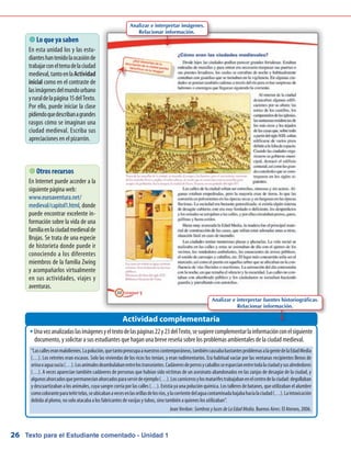 Texto para el Estudiante comentado - Unidad 126
Unavezanalizadaslasimágenesyeltextodelaspáginas22y23delTexto,sesugierecomplementarlainformaciónconelsiguienteŠŠ
documento, y solicitar a sus estudiantes que hagan una breve reseña sobre los problemas ambientales de la ciudad medieval.
 Lo que ya saben
En esta unidad los y las estu-
dianteshantenidolaocasiónde
trabajarconeltemadelaciudad
medieval,tantoenlaActividad
inicial como en el contraste de
lasimágenesdelmundourbano
yruraldelapágina15delTexto.
Por ello, puede iniciar la clase
pidiendoquedescribanagrandes
rasgos cómo se imaginan una
ciudad medieval. Escriba sus
apreciaciones en el pizarrón.
Actividad complementaria
 Otros recursos
En Internet puede acceder a la
siguiente página web:
www.euroaventura.net/
medieval/capitol1.html, donde
puede encontrar excelente in-
formación sobre la vida de una
familiaenlaciudadmedievalde
Brujas. Se trata de una especie
de historieta donde puede ir
conociendo a los diferentes
miembros de la familia Zwing
y acompañarlos virtualmente
en sus actividades, viajes y
aventuras.
“Lascalleseranmalolientes.Lapolución,quetantopreocupaanuestroscontemporáneos,tambiéncausababastantesproblemasalagentedelaEdadMedia
(…). Los retretes eran escasos. Solo las viviendas de los ricos los tenían, y eran rudimentarios. Era habitual vaciar por las ventanas recipientes llenos de
orinaoaguasucia(…).Losanimalesdeambulabanentrelostranseúntes.Cadáveresdeperrosycaballosseesparcíanentretodalaciudadysusalrededores
(…). A veces aparecían también cadáveres de personas que habían sido víctimas de un asesinato abandonados en las zanjas de desagüe de la ciudad, y
algunosahorcadosquepermanecíanahorcadosparaservirdeejemplo(…).Loscarnicerosylosmatarifestrabajabanenelcentrodelaciudad:degollaban
y descuartizaban a los animales, cuya sangre corría por las calles (…). Existía ya una polución química. Los talleres de batanes, que utilizaban el alumbre
comocoloranteparateñirtelas,seubicabanavecesenlasorillasdelosríos,ylacorrientedelaguacontaminadabajabahacíalaciudad(…).Laintoxicación
debida al plomo, no solo atacaba a los fabricantes de vasijas y tubos, sino también a quienes los utilizaban”.
Jean Verdon: SombrasylucesdeLaEdadMedia. Buenos Aires: El Ateneo, 2006.
Analizar e interpretar imágenes.
Relacionar información.
Analizar e interpretar fuentes historiográficas.
Relacionar información.
 