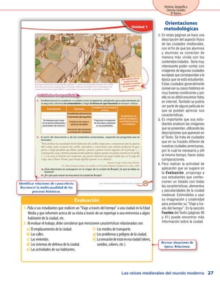 Las raíces medievales del mundo moderno
Historia, Geografía y
Ciencias Sociales
8º Básico
27
En estas páginas se hace una1.	
descripción del aspecto físico
de las ciudades medievales,
con el fin de que los alumnos
y alumnas se conecten de
manera más vívida con los
contenidos tratados. Sería muy
interesante poder contar con
imágenes de algunas ciudades
europeas que correspondan a la
época que se está estudiando.
Estas ciudades generalmente
conservan su casco histórico en
muy buenas condiciones y por
ello no es difícil encontrar fotos
en internet. También se podría
ver parte de alguna película en
que se puedan apreciar sus
características.
Es importante que sus estu-2.	
diantes analicen las imágenes
que se presentan, utilizando las
descripciones que aparecen en
el Texto. Se trata de ciudades
que en su trazado difieren de
nuestras ciudades americanas,
por lo cual es necesario y útil
al mismo tiempo, hacer estas
comparaciones.
Para realizar la actividad de3.	
aplicación que se sugiere en
la Evaluación, proponga a
sus estudiantes que confec-
cionen un listado con todas
las características, elementos
y peculiaridades de la ciudad
medieval. Estimúlelos a usar
su imaginación y creatividad
para presentar su “Viaje a tra-
vés del tiempo”. En la sección
Fuentes del Texto (páginas 40
y 41) puede encontrar más
información sobre la ciudad.
Orientaciones
metodológicas
Pida a sus estudiantes que realicen un “Viaje a través del tiempo” a una ciudad en la Edad1.	
Media y que informen acerca de su visita a través de un reportaje o una entrevista a algún
habitante de la ciudad, etc.
Al evaluar el trabajo, debe considerar que mencionen características relacionadas con:2.	
Evaluación
Identificar relaciones de causa-efecto.
Reconocer la multicausalidad de los
procesos históricos.
Elemplazamientodelaciudad.a)	
Lascalles.b)	
Lasviviendas.c)	
Lossistemasdedefensadelaciudad.d)	
Lasactividadesdesushabitantes.e)	
Losmediosdetransporte.f)	
Losproblemasypeligrosdelaciudad.g)	
Lasensacióndeestarenesaciudad(olores,h)	
sonidos,colores,etc.). Recrear situaciones de
época. Relacionar.
 