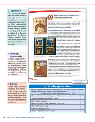 Texto para el Estudiante comentado - Unidad 128
 Lo que ya saben
Pidaasusestudiantesqueenu-
merenlasactividadeseconómicas
y oficios que conocieron en su
viaje imaginario a la ciudad
medievalyescríbalasenelpiza-
rrón. Oriente la conversación a
reconocerquiénescumplenesas
funcionesennuestrasciudades
actuales.Pregunte,finalmente,
las opiniones de los alumnos y
alumnas acerca de la libertad
económica que impera actual-
menteysicreenquedebenexistir
reglamentaciones al trabajo de
las personas.
w	Completa el siguiente cuadro colocando las distintas etapas de la fabricación de paños en el recuadro corres-
pondiente. Luego enuméralas, de acuerdo al orden en que se realizaban.
ABATANAR – CARDAR – HILAR – LAVAR – SUAVIZAR – TEJER – TEÑIR
Actividad complementaria
 Reflexión
Comente con sus estudiantes
acerca de la protección mu-
tua que existía en los gremios
medievales y la ayuda que se
prestabaalasfamiliasquetenían
dificultades.Rescatelosvalores
delasolidaridadyelcompromiso
con los demás.
 Información
complementaria
Losgremiosocorporacionesreci-
bían diferentes denominaciones
enlosdistintoslugaresdeEuropa.
Eran metiers en Francia, arti en
Italia, guildas y hansas en países
de habla germánica, cofradías o
hermandades en Castilla, arts u
oficisenCataluña.
1. Pasar un cepillo con púas de alambre para separar la fibra y remover impurezas.
2. Golpear la tela para desengrasarla y apretar el tejido.
3. Convertir la fibra textil en hilo.
4. Aplicar a la tela agua con jabones de grasa animal o suero de leche.
5. Aplicar tintes orgánicos a la tela.
6. Confeccionar una tela con los hilos.
7. Remojar la fibra textil para eliminar la suciedad.
Identificar relaciones
de secuencia.
 