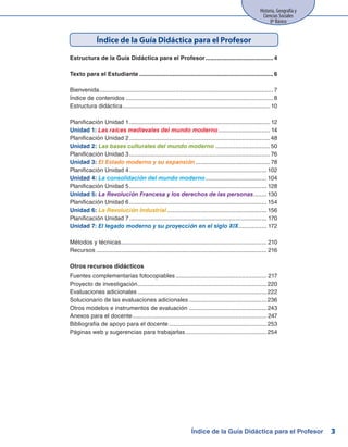Historia, Geografía y
Ciencias Sociales
8º Básico
3
Estructura de la Guía Didáctica para el Profesor..........................................4
	
Texto para el Estudiante..................................................................................6
Bienvenida..........................................................................................................7
Índice de contenidos..........................................................................................8
Estructura didáctica.......................................................................................... 10
Planificación Unidad 1...................................................................................... 12
Unidad 1: Las raíces medievales del mundo moderno................................ 14
Planificación Unidad 2......................................................................................48
Unidad 2: Las bases culturales del mundo moderno..................................50
Planificación Unidad 3...................................................................................... 76
Unidad 3: El Estado moderno y su expansión.............................................. 78
Planificación Unidad 4.................................................................................... 102
Unidad 4: La consolidación del mundo moderno...................................... 104
Planificación Unidad 5.................................................................................... 128
Unidad 5: La Revolución Francesa y los derechos de las personas......... 130
Planificación Unidad 6.................................................................................... 154
Unidad 6: La Revolución Industrial............................................................. 156
Planificación Unidad 7.................................................................................... 170
Unidad 7: El legado moderno y su proyección en el siglo XIX.................. 172
Métodos y técnicas......................................................................................... 210
Recursos........................................................................................................ 216
Otros recursos didácticos
Fuentes complementarias fotocopiables........................................................ 217
Proyecto de investigación...............................................................................220
Evaluaciones adicionales...............................................................................222
Solucionario de las evaluaciones adicionales................................................236
Otros modelos e instrumentos de evaluación................................................ 243
Anexos para el docente.................................................................................. 247
Bibliografía de apoyo para el docente............................................................253
Páginas web y sugerencias para trabajarlas..................................................254
Índice de la Guía Didáctica para el Profesor
Índice de la Guía Didáctica para el Profesor
 