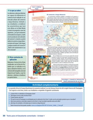 Texto para el Estudiante comentado - Unidad 130
LasgrandesferiasdeEuropadinamizaronlaeconomíamedieval.LasmásfamosasfueronlasdelaregiónfrancesadeChampagne.ŠŠ
Con respecto a este tema, invite a sus estudiantes a responder el siguiente cuestionario:
 Lo que ya saben
Losalumnosyalumnasdeberían
ser capaces de diferenciar el
comercio local realizado en un
mercado urbano del comercio
a larga distancia. Estimule a
sus estudiantes a establecer
las características que tuvo
este último en la Edad Media
a través de preguntas como las
siguientes:¿conquécontinentes
comerciabanloseuropeos?¿Cuáles
eranlosproductosmásvalorados
delcomercio?¿Cuándosepodría
hablardecomercioalargadistan-
ciadentrodeEuropa?¿Quériesgos
ypeligrostendríaestecomercio?
¿Habrá sido fundamental el uso
delamoneda?
Actividad complementaria
 Otros contextos de
aplicación
Relacione el tema de las ferias
medievales con la feria de Por-
tobelo que se realizaba en la
épocacolonialenAmérica,enel
contextodelmonopoliocomercial
impuesto por España, y que los
alumnos y alumnas estudiaron
en quinto básico.
Leer y analizar
mapa.
Investigar y comunicar información.
Inferir información de un texto.
1.	 ¿Cuántas ferias se realizaban en Champagne al año?
2.	 ¿Qué lugares eran las sedes de dichas ferias?
3.	 ¿Cuánto duraba cada feria?
4.	 ¿Por qué la zona de Champagne era privilegiada para la realización de las ferias? ¿Cuáles eran los principales productos que se transaban?
5.	 ¿Qué nuevas prácticas comerciales surgieron en las ferias? ¿A qué necesidad respondía cada una de ellas?
6.	 ¿Qué tipos de sociedades se formaban para el comercio a larga distancia?
	 Sobre el tema de las ferias puede consultar: www.uv.es/dpujante/PDF/CAP1/A/Carmen_Cuellar_C_Parra.pdf
 