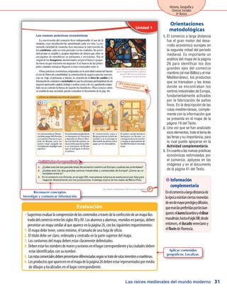 Las raíces medievales del mundo moderno
Historia, Geografía y
Ciencias Sociales
8º Básico
31
El comercio a larga distancia1.	
fue el gran motor del desa-
rrollo económico europeo en
la segunda mitad del período
medieval. Es importante un
análisis del mapa de la página
26 para identificar los dos
grandes ejes del comercio
marítimo(elmarBálticoyelmar
Mediterráneo), los productos
que se transaban y las áreas
donde se encontraban los
centros industriales de Europa,
fundamentalmente activados
por la fabricación de paños
finos. En la descripción de las
rutas mediterráneas, comple-
mente con la información que
se presenta en el mapa de la
página 19 del Texto.
Una vez que se han analizado2.	
esos elementos, trate el tema de
las ferias y su importancia, para
lo cual puede apoyarse en la
Actividad complementaria.
Encuantoalasnuevasprácticas3.	
económicas estimuladas por
el comercio, apóyese en las
imágenes y en el documento
de la página 41 del Texto.
Orientaciones
metodológicas
Sugerimosevaluarlacomprensióndeloscontenidosatravésdelaconfeccióndeunmapailus-ŠŠ
tradodelcomercioentrelossiglosXIIyXV.Losalumnosyalumnas,reunidosenparejas,deben
presentarunmapasimilaralqueapareceenlapágina26,conlossiguientesrequerimientos:
El mapa debe tener, como mínimo, el tamaño de una hoja de oficio.1.	
El título debe ser claro, ordenado y centrado en la parte superior del mapa.2.	
Los contornos del mapa deben estar claramente delimitados.3.	
Debenestarlosnombresdemaresyocéanosenellugarcorrespondienteylasciudadesdeben4.	
estar identificadas con su nombre.
Lasrutascomercialesdebenpresentarsediferenciadassegúnsetratederutasterrestresomarítimas.5.	
Losproductosqueaparecenenelmapadelapágina26debenestarrepresentadospormedio6.	
de dibujos y localizados en el lugar correspondiente.
Evaluación
 Información
complementaria
Enelcomercioalargadistanciade
laépocaexistíanciertasmonedas
deorodemayorprestigioydifusión,
queeranlaspreferidasporlosban-
queros:eláureobizantinoyeldinar
musulmán,hastaelsigloXIII;desde
entonces,elducadovenecianoy
elfloríndeFlorencia.
Reconocer conceptos.
Investigar y comunicar información.
Aplicar contenidos
geográficos. Localizar.
 
