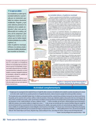 Texto para el Estudiante comentado - Unidad 132
Actividad complementaria
 Lo que ya saben
Susestudiantesyasabenquela
sociedadmedievalsecaracteri-
zaba por ser estamental y que
había tres órdenes claramente
establecidos. Pregunte: ¿a qué
orden deberían pertenecer los
habitantes de las ciudades me-
dievales? ¿Qué creen que los
diferenciaba de la nobleza, del
clero y de los campesinos? ¿Qué
obligaciones tendrían con los
señores que los habían dejado
instalarsealrededordesuscastillos
oiglesias?,etc.
Sobre el gobierno municipal,
refiérase a la comuna actual y
mencioneelcabildocolonialpara
que recuerden sus funciones.
w	ImaginaqueeresunpregonerodelaciudaddeDreuxenelsigloXIIydebescomunicaraloshabitantesdelaciudadlosacuerdosalcanzadosporlacomuna
con el señor conde. A partir de esos acuerdos presentes en el siguiente documento, redacta el anuncio o pregón de la noticia que debes comunicar.
“EnelnombredelasantaeindivisibleTrinidad.Amén.Yo,Roberto,porlapacienciadeDios,condedeDreuxydeBraine,hermanodeLuis,ilustrereydeFrancia,
he querido, por los caracteres de la escritura, notificar a todos los presentes y futuros que, habiendo surgido un desacuerdo entre nos y los burgueses de
Dreux,hemosconvenidoesteacuerdo,asaber:queleshemosconcedidolacomunaquehicieronenlostiemposdelreynuestropadreylahemosconfirmado
por juramento: yo; Inés, condesa de Braine, mi esposa, y Roberto, mi hijo (…). Hemos concedido, por otra parte, a dichos burgueses que no forzaremos a
nadie de la comuna a usar nuestros molinos ni a pagar otros censos. (…) Cada vez que sea necesario que nos o nuestros herederos hayan de cumplir los
servicios de hueste del rey, nos proveerán de tres carretas tiradas por tres caballos, cuyos gastos correrán a mi cuenta desde que salgan de la ciudad. (…)
Comoesdebido,lossusodichosburguesesestaránobligadosahacerlaprensaenmislagares.Afindequeestasconvencionestenganfirmezadeperpetua
estabilidad,hequeridoreafirmarlasporlasuscripcióndetestigosylaimposicióndemisello.(…)HechopúblicamenteenSens,añodelaEncarnacióndel
Verbo de 1180. Siendo Felipe rey de Francia, Alejandro Papa, Guido arzobispo de Sens, Juan obispo de Chartres. Dado por mano del clérigo Bernardo”.
Fuente: Carta de privilegiosdelacomunadeDreux - 1180.
Un pregón es un anuncio en voz alta que se
hace en un sitio público con la finalidad de
informaralacomunidadsobreunanoticiao
temaenespecial.EnlaEdadMedia,elprego-
neroestabaadisposicióndelreyylanobleza,
anunciandodecretosyordenanzas,asícomo
también,enocasiones,divulgabalarealización
de festividades y difundía las cualidades de
ciertosproductosalaventa.
Motive a sus estudiantes a elaborar su pre-
gón con un lenguaje adecuado a la época y
seleccione algunos para que sean expuestos
frentealrestodelcurso.
Analizar e interpretar fuentes historiográficas.
Exponer información de manera creativa.
 
