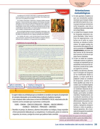 Las raíces medievales del mundo moderno
Historia, Geografía y
Ciencias Sociales
8º Básico
33
En este apartado el objetivo es1.	
que sus estudiantes puedan
reconocerqueelrenacerurbano
permitiólaformacióndeunnue-
vogruposocialqueconocemos
como burguesía y que vino a
modificarlaestructuraestamental
de la Edad Media.
La ciudad fue el espacio donde2.	
los burgueses alcanzaron ma-
yores libertades. Estas fueron
fruto de negociaciones o de
luchas con el señor en cuyos
dominios se ubicaba el centro
urbano. Se sugiere analizar los
documentosdelapágina29yel
que se presenta en la Actividad
complementaria,parateneruna
idea precisa de las demandas
de la comuna y la forma en que
estas fueron aceptadas.
Si bien no todas las ciudades3.	
medievalestuvieronungobierno
municipal,esimportantequesus
estudiantes reconozcan las ins-
tituciones a través de las cuales
se organizó la comuna.
Enfaticeasusalumnosyalumnas4.	
que el concepto de burguesía
se fue modificando desde su
génesis. La mayor parte de la
población urbana se constituía
de burgueses, quienes eran
todos aquellos que vivían en la
ciudadyquenoestabanligados
agruposprivilegiados.Además,
no mantenían relaciones de de-
pendencia respecto a un señor
feudal y, por lo tanto, se sentían
máslibres.Paulatinamente,con
la evolución económica en las
ciudades,losburguesessefueron
diferenciando de acuerdo a sus
posesiones. Algunos comer-
ciantes y banqueros amasaron
fortunas y vivían en grandes y
lujosos aposentos. Así, el con-
ceptodeburguesíafuequedando
asociado a este grupo.
Orientaciones
metodológicas
SesugiererealizarunaactividadparaquesusestudiantessecoevalúenconrespectoalacomprensiónŠŠ
deconceptosrelacionadosconlasociedadurbanamedievalyelgobiernomunicipal.
Cada estudiante debe confeccionar un ítem de VERDADERO o FALSO, redactando ocho afir-1.	
maciones con los conceptos que se presentan a continuación.
FUERO – COMUNA – CONCEJO O CONSULADO – TRIBUNAL – MILICIAS URBANAS –
ASAMBLEA – BURGUESES – PRIVILEGIOS – LIBERTADES
2.	Reunidos en parejas, los alumnos y alumnas intercambian sus trabajos y luego responden
el ítem previamente elaborado por su compañero(a). A continuación, ponen en común las
respuestas, las revisan y corrigen los errores que pudieran haber cometido.
Evaluación
Analizar e interpretar
fuentes historiográficas.
Aplicar contenidos.
Relacionar información.
Enlaciudadvivíanademásotrosgruposcomoartesanosypequeños
comerciantes,empleadosdetalleresyquienesdesarrollabanoficios
menores,querepresentabanlosgruposmediosybajos.
 
