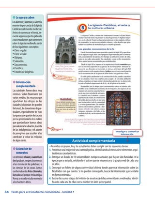 Texto para el Estudiante comentado - Unidad 134
 Lo que ya saben
Losalumnosyalumnasyasabenla
enormeimportanciadelaIglesia
Católicaenelmundomedieval.
Antes de comenzar el tema, re-
cuerdealgunosaspectospidiendo
asusestudiantesquecomenten
sobrelaIglesiamedievalapartir
de los siguientes conceptos:
Clero regular.ƒƒ
Clero secular.ƒƒ
Obispos.ƒƒ
Salvación.ƒƒ
Sacramentos.ƒƒ
Pontífice.ƒƒ
Estados de la Iglesia.ƒƒ
 Información
complementaria
Las catedrales fueron obras muy
costosas. Solían financiarse por
varios medios: los recursos que
aportaban los obispos de las
ciudades (disponían de grandes
fortunas),lasdonacionesdepar-
ticulares, especialmente de ricos
burguesesquequeríandestacarse
porsugenerosidadoricosnobles
que querían hacer buenas obras
paraalcanzarlasalvación,laventa
de las indulgencias y el aporte
de peregrinos que acudían a las
catedrales a visitar las reliquias
dealgúnsanto.
 Aclaración de
conceptos
Lostérminostriviumycuadrivium
designaban, respectivamente,
a las ciencias de las palabras y a
las ciencias de las cosas. Juntas
conformabanlasArtesLiberales,
llamadasasíporqueenlaantigua
Roma,suestudioestabareservado
aloshombreslibres.
Reunidos en grupos, los y las estudiantes deben cumplir con las siguientes tareas:ŠŠ
Presentarunaimagendeunacatedralgótica,identificandoalmenossieteelementosarqui-1.	
tectónicos característicos.
Entregar un listado de 10 universidades europeas actuales que hayan sido fundadas en la2.	
época que se estudia, señalando el país en que se encuentran y la página web de cada una
de ellas.
Conseguir un folleto de alguna universidad chilena donde aparezca información sobre las3.	
facultades con que cuenta. Si no pueden conseguirlo, buscar la información y presentarla
en forma ordenada.
Ilustrarlascuatroetapasdelmétododeenseñanzadelasuniversidadesmedievales,identi-4.	
ficando cada una de ellas con su nombre en latín y en español.
Actividad complementaria
Investigar y comunicar
información.
 