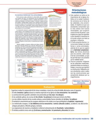 Las raíces medievales del mundo moderno
Historia, Geografía y
Ciencias Sociales
8º Básico
35
Este capítulo se centra en la1.	
importancia de la Iglesia Ca-
tólica en la ciudad medieval.
Se comienza con el tema de
las catedrales y las universi-
dades. El objetivo es que sus
estudiantes comprendan que
la vida urbana creó nuevas
necesidades, que surgieron
nuevas formas de pensar, y que
laIglesiafuecapazderesponder
a esos desafíos e insertarse en
el mundo urbano con todo su
prestigio e influencia.
El Texto presenta diversos re-2.	
cursos para trabajar con estos
temas y varias actividades,
además de lo que se sugiere
en la Actividad complemen-
taria. Son temas atractivos
para los jóvenes, sobre todo
el de las universidades, ya que
les permite hacer una conexión
con la realidad actual.
Procure presentar imágenes3.	
de las catedrales medievales,
poniendo énfasis en el esfuerzo,
trabajo y recursos que significó
su construcción. Reflexione con
sus estudiantes sobre cuáles
son las construcciones que
actualmente destacan por su
magnificencia.
Orientaciones
metodológicas
Sugerimos evaluar la comprensión de los temas estudiados a través de un ítem de doble alternativa como el siguiente:ŠŠ
El estilo1.	 (románico / gótico) alcanzó su máxima expresión en las iglesias de (los monasterios / las catedrales).
La construcción de las grandes catedrales eran promovidas por2.	 (los reyes / los obispos).
En las catedrales góticas, las escenas de3.	 (los vitrales / las pinturas) servían para instruir a los fieles.
Los más célebres maestros de las escuelas urbanas y universidades fueron miembros de4.	 (el clero / la nobleza).
El método de conocimiento que los europeos admiraron en los árabes era el que privilegiaba la5.	 (tradición / experiencia).
Los intelectuales europeos, en6.	 (las bibliotecas de los monasterios / centros culturales árabes), accedieron a las obras de los
antiguos pensadores y filósofos griegos y romanos.
Las corporaciones de maestros y estudiantes recibieron la denominación de7.	 (facultades / universidades).
El método escolástico tenía como eje8.	 (la lectura y memorización / el comentario y discusión) de textos.
Evaluación
Relacionar y discriminar
información.
 